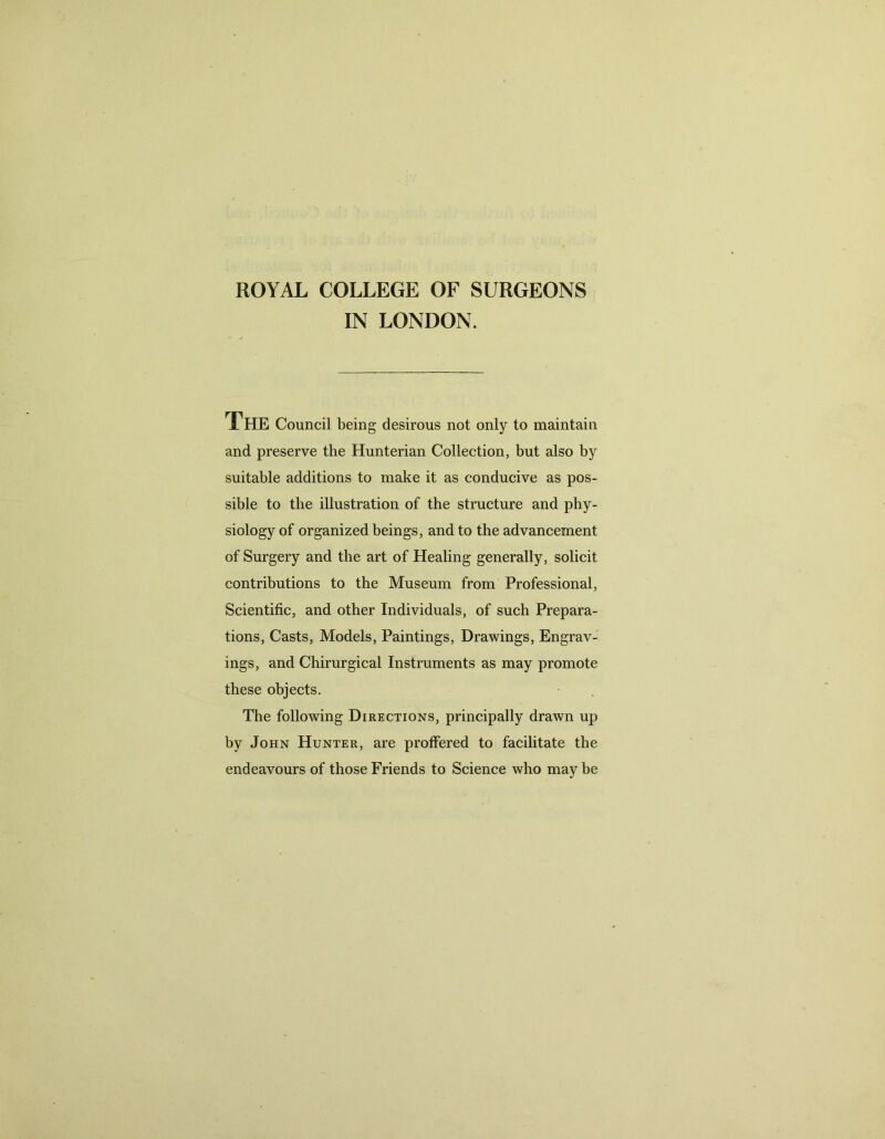 ROYAL COLLEGE OF SURGEONS IN LONDON. The Council being desirous not only to maintain and preserve the Hunterian Collection, but also by suitable additions to make it as conducive as pos- sible to the illustration of the structure and phy- siology of organized beings, and to the advancement of Surgery and the art of Healing generally, solicit contributions to the Museum from Professional, Scientific, and other Individuals, of such Prepara- tions, Casts, Models, Paintings, Drawings, Engrav- ings, and Chirurgical Instruments as may promote these objects. The following Directions, principally drawn up by John Hunter, are proffered to facilitate the endeavours of those Friends to Science who may be