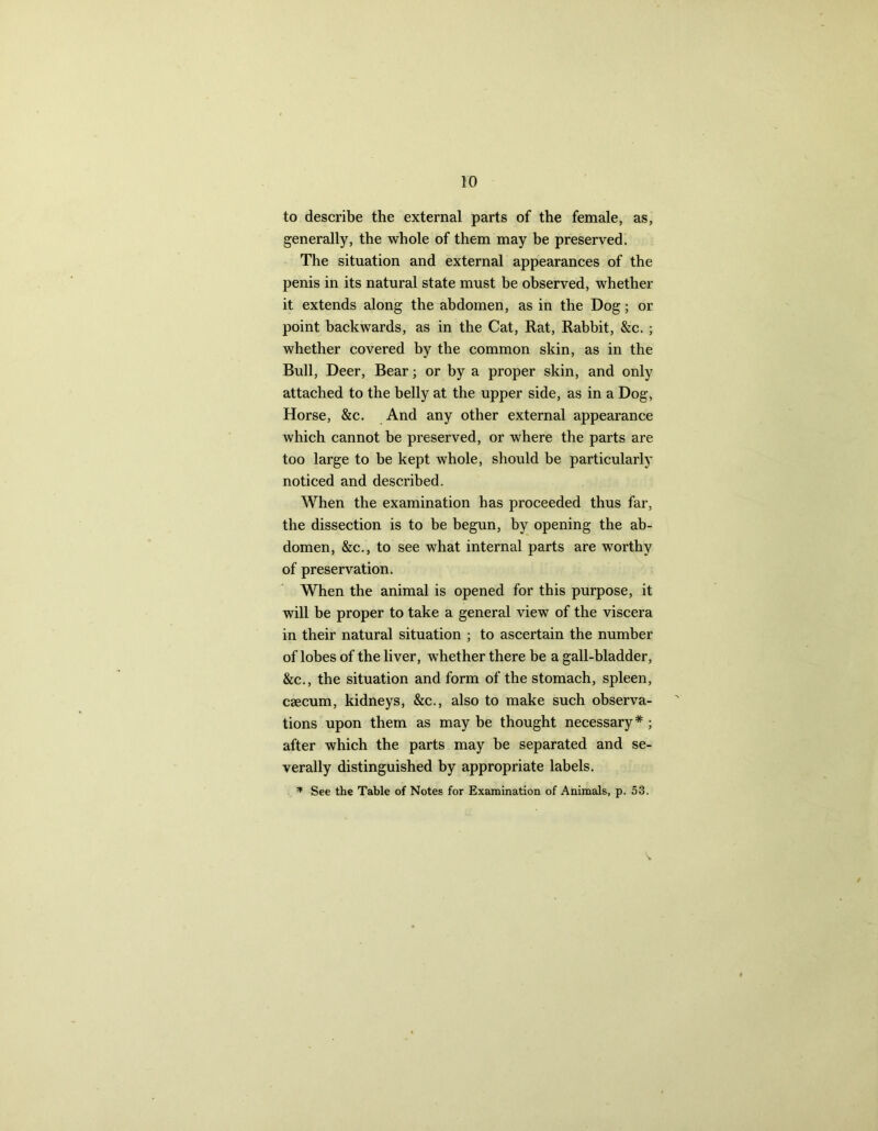 to describe the external parts of the female, as, generally, the whole of them may be preserved. The situation and external appearances of the penis in its natural state must be observed, whether it extends along the abdomen, as in the Dog; or point backwards, as in the Cat, Rat, Rabbit, &c. ; whether covered by the common skin, as in the Bull, Deer, Bear; or by a proper skin, and only attached to the belly at the upper side, as in a Dog, Horse, &c. And any other external appearance which cannot be preserved, or where the parts are too large to be kept whole, should be particularly noticed and described. When the examination has proceeded thus far, the dissection is to be begun, by opening the ab- domen, &c., to see what internal parts are worthy of preservation. When the animal is opened for this purpose, it will be proper to take a general view of the viscera in their natural situation ; to ascertain the number of lobes of the liver, whether there be a gall-bladder, &c., the situation and form of the stomach, spleen, caecum, kidneys, &c., also to make such observa- tions upon them as may be thought necessary * ; after which the parts may be separated and se- verally distinguished by appropriate labels. * See the Table of Notes for Examination of Animals, p. 53.