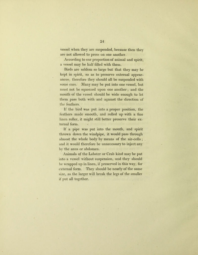 vessel when they are suspended, because then they are not allowed to press on one another. According to our proportion of animal and spirit, a vessel may be half filled with them. Birds are seldom so large but that they may be kept in spirit, so as to preserve external appear- ances; therefore they should all be suspended with some care. Many may be put into one vessel, but must not be squeezed upon one another; and the mouth of the vessel should be wide enough to let them pass both with and against the direction of the feathers. If the bird was put into a proper position, the feathers made smooth, and rolled up with a fine linen roller, it might still better preserve their ex- ternal form. If a pipe was put into the mouth, and spirit thrown down the windpipe, it would pass through almost the whole body by means of the air-cells ; and it would therefore be unnecessary to inject any by the anus or abdomen. Animals of the Lobster or Crab kind may be put into a vessel without suspension, -and they should be wrapped up in linen, if preserved in this way, for external form. They should be nearly of the same size, as the larger will break the legs of the smaller if put all together.