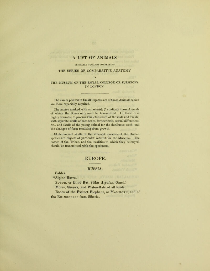 A LIST OF ANIMALS DESIRABLE TOWARDS COMPLETING THE SERIES OF COMPARATIVE ANATOMY IN THE MUSEUM OF THE ROYAL COLLEGE OF SURGEONS IN LONDON. The names printed in Small Capitals are of those Animals which are more especially required. The names marked with an asterisk (*) indicate those Animals of which the Bones only need be transmitted. Of these it is highly desirable to procure Skeletons both of the male and female, with separate skulls of both sexes, for the teeth, sexual differences, &c., and skulls of the young animal for the deciduous teeth, and the changes of form resulting from growth. Skeletons and skulls of the different varieties of the Human species are objects of particular interest for the Museum. The names of the Tribes, and the localities to which they belonged, should be transmitted with the specimens. EUROPE. RUSSIA. Sables. # Alpine Hares. Zocor, or Blind Rat, (Mws Aspalax, Gmel.) Moles, Shrews, and Water-Rats of all kinds. Bones of the Extinct Elephant, or Mammoth, and of the Rhinoceros from Siberia.