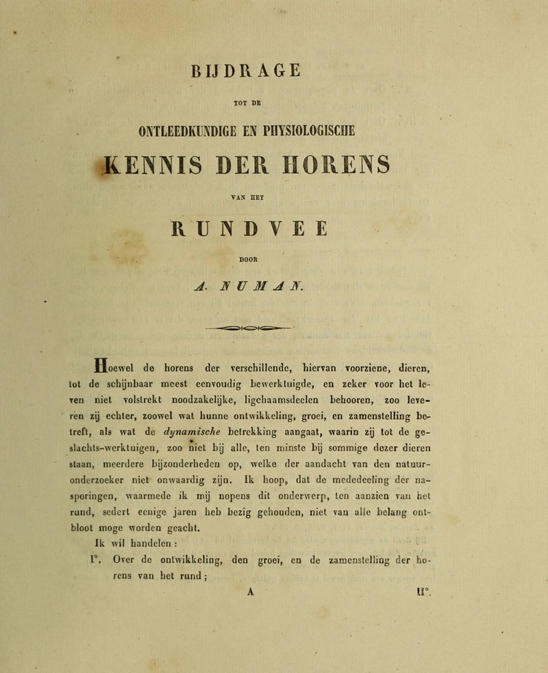 lOT DB OJiTLEEDKlfiDIGE EN PnïSIOlOGISCUE JLENNIS DER HORENS VAN HET RUNDVEE DOOR A. JS ü M A N, Hoewel de horens der verschillende, hiervan voorziene, dieren, tot de schijnbaar naoest eenvoudig bewerktuigde, en zeker voor het le- ven niet volstrekt noodzakelyke, ligchaamsdeclen behooren, zoo leve- ren zij echter, zoowel wat hunne ontwikkeling, groei, en zamenstelling be- treft, als wat de dynamische betrekking aangaat, waarin zij lot do ge- slachts-wcrktuigen, zoo niet bij alle, ten minste bij sommige dezer dieren slaan, meerdere bijzonderheden op, welke der aandacht van den natuur- onderzoeker niet onwaardig zijn. Ik hoop, dat do mcdedeeling der na- sporingen, waarmede ik my nopens dit onderwerp, ten aanzien van het rund, sedert eenige jaron heb bezig gehouden, niet van alle belang ont- bloot moge worden geacht. Ik wil handelen : r. Over de ontwikkeling, den groei, en de zamenstelling der ho- rens van het rund ;