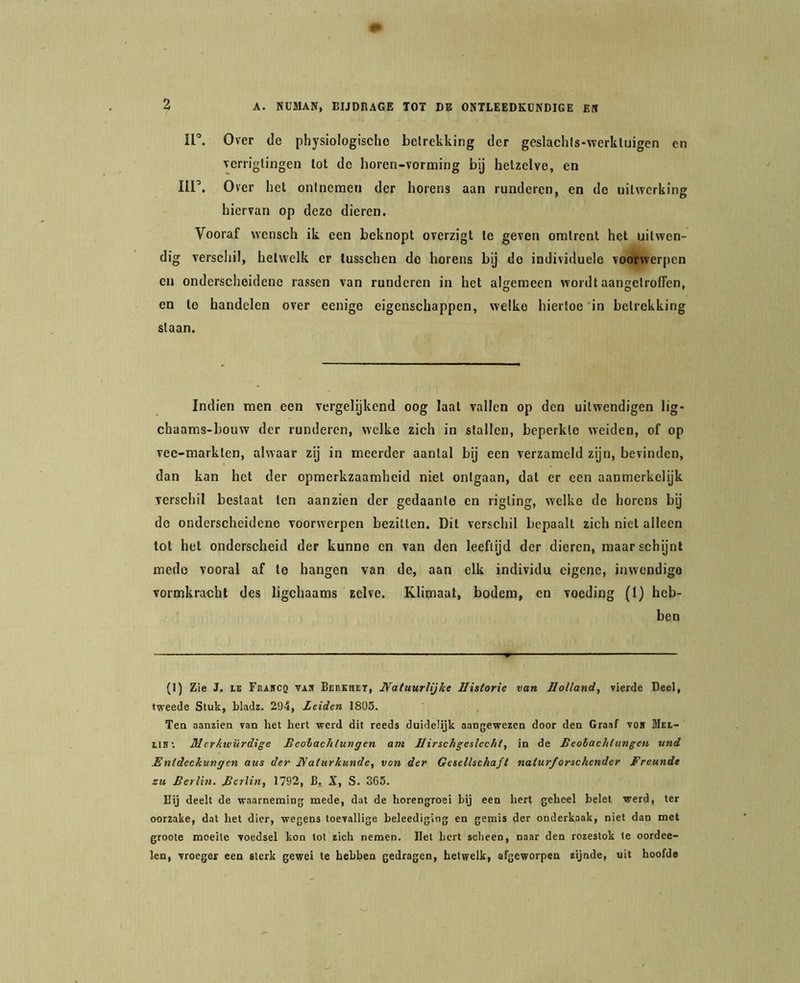 II’. Over de physiologischo betrekking der geslachls-werkluigen en vem'glingen tot de horen-vorming bij hetzelve, en Iir. Over het ontnemen der horens aan runderen, en de uitwerking hiervan op deze dieren. Vooraf wensch ik een beknopt overzigt te geven omtrent het uitwen- dig verscliil, hetwelk er tusschen do horens bij de individuele voorwerpen en onderscheidene rassen van runderen in het algemeen wordt aangetroffen, en te handelen over eenige eigenschappen, welke hiertoe'in betrekking staan. Indien men een vcrgelykcnd oog laat vallen op den uitwendigen lig- chaaras-bouw der runderen, welke zich in stallen, beperkte weiden, of op vee-markten, alwaar zij in meerder aantal bij een verzameld zijn, bevinden, dan kan het der opmerkzaamheid niet ontgaan, dat er een aanmerkelijk verschil bestaat ten aanzien der gedaante en rigting, welke de horens bij do onderscheidene voorwerpen bezitten. Dit verschil bepaalt zich niet alleen tot het onderscheid der kunne en van den leeftijd der dieren, maar schijnt mede vooral af te hangen van de, aan elk individu eigene, inwendigo vormkracht des ligchaams zelve. Klimaat, bodem, en voeding (1) heb- ben (1) Zie J. IE Feakcq vas BERKnET, JYatuurUjke Historie van Holland, vierde Deel, tweede Stuk, bladz. 294, Leiden 1805. Ten aanzien van het hert werd dit reeds duidelijk aangewezen door den Graaf voB Mei- UHi Mcrkwürdige Heolachlungen am Hirschgeslcchi, in de Beobachlungen und Entdeckungcn aus der JVaturkunde, von der Gesellschafl naturforschender Freunde zu Berlin. Bcrlin, 1792, B, X, S. 365. Eij deelt de waarneming mede, dat de horengroei bij een hert geheel belet werd, ter oorzake, dat het dier, wegens toevallige beleediging en gemis der onderkaak, niet dan met groote moeite voedsel kon tot zich nemen, liet hert scheen, naar den rozestok te oordee- len, vroeger een sterk gewei te hebben gedragen, hetwelk, afgeworpen zijnde, uit hoofde