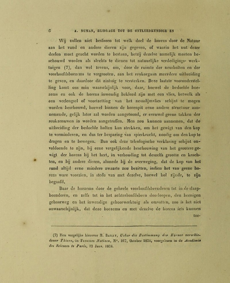 Wij zullen niet beslissen lot welk doel de horens door de Natuur aan het rund en andere dieren zijn gegeven, of uaarin het nut dezer deelen moet geacht worden te beslaan, hetzij dezelve namelijk moeten be- schouwd worden als slechts te dienen lot natuurlijke verdedigings- werk- tuigen (7), dan wel tevens, om, door de ruimte der neusholten en der voorhoofdsboezems te vergrooten, aan het reukorgaan meerdere uitbreiding te geven, en daardoor dit zintuig te versterken. Deze laatste vooronderstel- ling komt ons min waarschijnlijk voor, daar, hoewel de bedoelde boe- zems en ook de horens inwendig bekleed zijn met een vlies, hetwelk als een verlengsel of voortzetting van het nensslijmvlics schijnt te mogen worden beschouwd, hoewel binnen de horenpil cene andere structuur aan- nemende, gelijk later zal worden aangetoond, er evenwel geene takken der reukzenuwen in worden aangetroffen. Men zou kunnen aannemen, dat de uitbreiding der bedoelde holten kan strekken, om het gewigt van den kop te verminderen, cn dus ter besparing van spierkraclit, noodig om den kop te dragen en te bewegen. Dan ook deze teleologische verklaring schijnt on- voldoende te zijn, bij eene vergelijkende beschouwing van het grootcre ge- wigt der horens bij het hert, in verhouding lot deszelfs grootte cn krach- ten, en bij andere dieren, alsmede bij de overweging, dat do kop van hel rund altijd cene mindere zwaarte zou bezitten, indien het van geene ho- rens ware voorzien, in stede van met dezelve, hoewel hol zijnde, te zgn begaafd. Daar de boezems door de geheele voorhoofdsheenderen lol in de slaap- beenderen, en zelfs lot in het achlcriioofdsheen dooiloopcn, den l)ecnigcn gehoorweg cn het inwendige gehoorwerktuig als oiovallvu, zoo is het niet onwaarschijnlijk, dat deze boezems cn met dezelve de iiorens iets kunnen ' toc- (7) ïlen vergelijke hierover 31. Baiu,t, Ueher die licstimmung der IJürncr vertehie- dener T/iiere, in Fr.oaiErs JVolizen, 167, üclober 1824, voorgcleieo in cJe Aeadimi» des Sciences te Paris, 12 Janv. 1824.