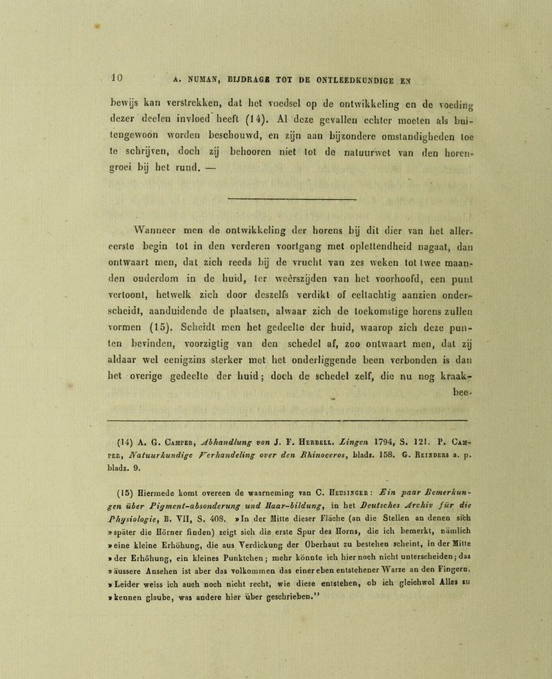 bevvys kan verstrekken, dat het voedsel op de ontwikkeling en de voedino- dezer deelen invloed lieeft (14), Al deze gevallen echter moeten als bui- tengewoon worden beschouwd, en zijn aan bijzondere omstandigheden toe te schrijven, doch zij belmoren niet lot do natuurwet van den horen- groei bij het rund. — Wanneer men de ontwikkeling der horens bij dit dier van het aller- eerste begin lot in den verderen voortgang met oplettendheid nagaat, dan ontwaart men, dat zich reeds bij de vrucht van zes weken lot twee maan- den ouderdom in de huid, ter weérszijden van het voorhoofd, een punt vertoont, hetwelk zich door dcszelfs verdikt of eeltachtig aanzien onder^- scheidt, aanduidende de plaatsen, alwaar zich de toekomstige horens zullen vormen (15). Scheidt men het gedeelte der huid, waarop zich deze pun- ten bevinden, voorziglig van den schedel af, zoo ontwaart men, dat zij aldaar wel eenigzins sterker mot het onderliggende been verbonden is dan het overige gedeelte der huid; doch de schedel zelf, die nu nog kraak- bee- (14) A. G. Campeii, Ahhandlung von J. F. Herbell. Zingen 1794, S. 121. P. Cam- PEE, Natuurkundige Verhandeling over den Zhinoceros, bladt. 158. G. Reisdebs a. p. bladz. 9. (15) Hiermede komt overeen de waarneming van C. Heusiscee : Zin paar Zemerkun- gen üher Pigment-absonderung und Haar-bildung, in het Peutsches jdrchiv für die Phijsiologie^ B. Vil, S. 408, »ln der Milte dieser Fliiche (an die Stellen an denen sich «spiiter die Hörner linden) zeigt sich die erste Spur des Horns, die ich bemerkt, oamlich »eine kleine Erhöhung, die aus Verdiekung der Oberhaut zu bestellen scheint, in der Mitte » der Erhöhung, ein kleines Punktchenj mehr könnte ich hier noch nicht unterscheiden; das vaussere Ansehen ist aber das volkommen das einereben entstehener Warze an den Fingern. • Leider weiss ich auoh noch nicht recht, wie diese entstehen, oh ich gleichwol Alles lu • kennen glaube, was andere hier über geschrieben.”
