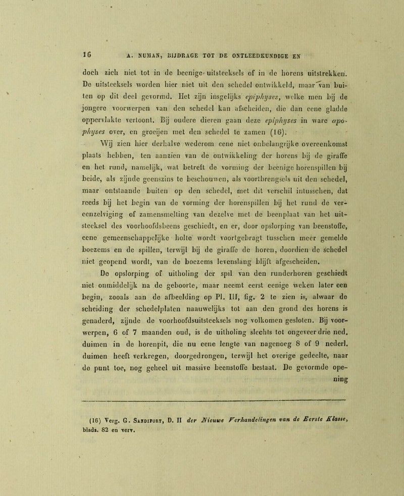 doch zich niet tot in de becnige' uitsteeksels of in de horens uitstrekken. Do uitsteeksels >vorden hier niet uit den schedel ontwikkeld, maar'^an bui- ten oj) dit deel gevormd. Het zijn insgelijks epiphyses, welke men bij de jongere voorwerpen van den schedel kan afscheiden, die dan cene gladde oppervlakte vertoont. Bij oudere dieren gaan deze epiphyses in ware apo~ physes over, en groeijen met den schedel te zamen (16). Wij zien hier derhalve wederom eene niet onbelangrijke overeenkomst plaats hebben, ten aanzien van de ontwikkeling der horens bij de giraffe en het rund, namelijk, wal betreft de vorming der beenige horenspillen bij beide, als zijnde geenszins te beschouwen, als voortbrengsels uil den schedel, maar ontstaande buiten op den schedel, met dit verschil intusschen, dat reeds bij het begin van de vorming der horenspiilen bij het rund do ver- eenzelviging of zamensmelling van dezelve met de beenplaat van bet uit- steeksel des voorhoofdsbeens geschiedt, en er, door opslorping van beenstofle, eene gemeenschappelijke holle wordt voorigebragl lusschen meer gemelde boezems en de spillen, terwijl bij do giraffe do horen, doordien de schedel niet geopend wordt, van de boezems levenslang blijft afgescheiden. Do opslorping of uilholing der spil van den runderhoren geschiedt niet onmiddelijk na de geboorte, maar neemt eerst eenige weken later een begin, zooals aan do afbeelding op PI. Hf, lig. 2 Ie zien is, alwaar de scheiding der schedelplaten naauwelijks tot aan den grond des horens is genaderd, zijnde do voorhoofdsuitsteeksels nog volkomen gesloten. Bij voor- werpen, 6 of 7 maanden oud, is de uitholing slechts lol ongeveer drie ned. duimen in de horenpit, die nu eene lengte van nagenoeg 8 of 9 nederl. duimen heeft verkregen, doorgedrongen, terwijl het overige gedeelte, naar do punt toe, nog geheel uil raassive beenstoffe beslaat. De gevormde ope- ning (16) Verg. G. SAnotroRT, D. II der JVieuwe Ferhandelingen van de Eerste Klasse^ blad*. 82 en verv.