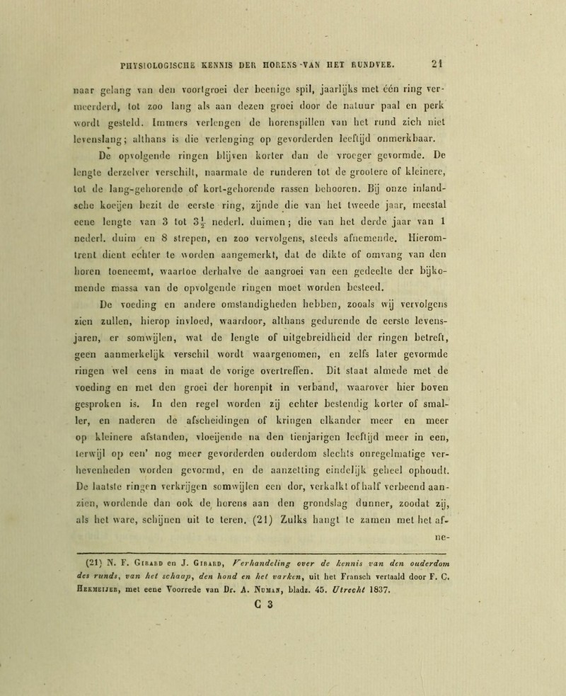 naar gelang van den voorigroei der bcenigc spil, jaarlijks met één ring ver- meerderd, lol zoo lang als aan dezen groei door de naliiur paal en perk wordt gesteld. Immers verlengen de horenspillcn van het rund zich niet levenslang; althans is die verlenging op gevorderden leeftijd onmerkbaar. De opvolgende ringen blijven korter dan do vroeger gevormde. De lengte derzelvcr verseliilt, naarmate de runderen lot de grootere of kleinere, lol de lang-gehorendo of korl-gchorcnde rassen behooren. Bij onze inland- sche koeijen bezit de eerste ring, zijnde die van hel tweede jaar, meestal cene lengte van 3 lot 3^ nederl, duimen ; die van het derde jaar van 1 neder!, duim en 8 strepen, en zoo vervolgens, steeds afnemende. Hierom- trent dient echter te worden aangemerkt, dat de dikte of omvang van den horen toeneemt, waartoe derhalve do aangroei van een gedeelte der bijko- mende massa van do opvolgende ringen moet worden besteed. De voeding en andere omstandigheden hebben, zooals wij vervolgens zien zullen, hierop invloed, waardoor, althans gedurende de eerste levens- jaren, er somwijlen, wal de lengte of uitgebreidheid der ringen betreft, geen aanmerkelijk verschil wordt waargenomen, en zelfs later gevormde ringen wel cens in maat de vorige overlreflen. Dit slaat almede met de voeding en met den groei der horenpit in verband, waarover hier boven gesproken is. In den regel worden zij echter bestendig korter of smal- ler, en naderen de afscheidingen of kringen elkander meer en meer op kleinere afstanden, vloeijendc na den lienjarigen leeftijd meer in een, terwijl op een’ nog meer gevorderden ouderdom slechts onregelmatige ver- hevenheden worden gevormd, en de aanzetting eindelijk geheel ophoudt. De laatste ringen verkrijgen somwijlen een dor, verkalkt of half verbeend aan- zien, wordende dan ook de_ horens aan den grondslag dunner, zoodat zij, als hel ware, schynen uit te leren. (21) Zulks hangt Ie zarnen met hel af- ne- (21) N. F. Gibabd en J. Gibakd, Kerhandcling over de kennis van den ouderdom des runds, van het schaap, den hond en het varken, uil het Fransch vertaald door F. C. Hekmeijüb, met eene Voorrede van Dr. A. Ndmaj, Lladz. 45. Utrecht 1837. C 3