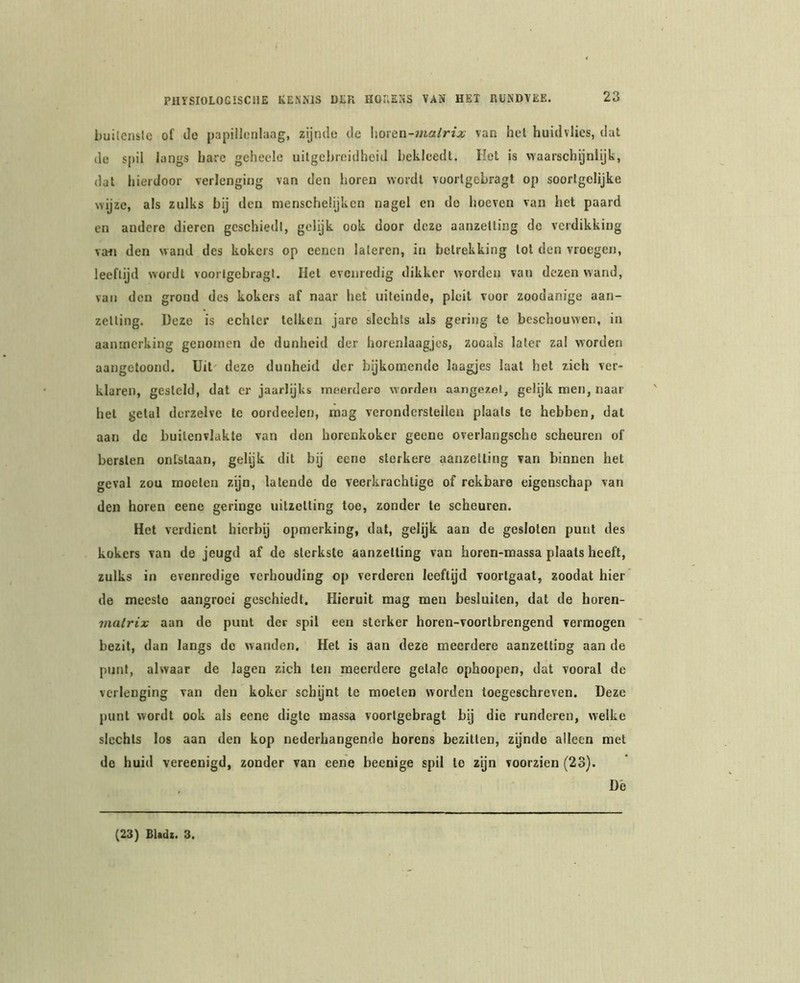 builenslc of de j)apillenlaag, zijnde de horen-matrix van hel huidvlies, dat de spil langs bare geheele uitgebreidheid bekleedt. Het is waarschijnlijk, dal hierdoor verlenging van den horen wordt voorlgebragt op soortgelijke wijze, als zulks bij den menscheiijkcn nagel en de hoeven van het paard en andere dieren geschied!, gelijk ook door deze aanzetting do verdikking va<j den wand des kokers op eenen laleren, in betrekking lol den vroegen, leeftijd wordt voorlgebragt. Hel evenredig dikker worden van dezen wand, van den grond des kokers af naar het uiteinde, pleit voor zoodanige aan- zetting. üeze is echter telken jare slechts als gering te beschouwen, in aanmerking genomen de dunheid der horenlaagjcs, zooals later zal worden aangetoond. Uit' deze dunheid der bijkomende laagjes laat het zich ver- klaren, gesteld, dat er jaarlijks meerdere worden aangezel, gelijk men, naar hel getal dcrzelve te oordeelen, raag veronderstellen plaats te hebben, dat aan de buitenvlakte van den horenkoker geene overlangsche scheuren of bersten ontslaan, gelijk dit bij eene sterkere aanzetting van binnen het geval zou moeten zyn, latende de veerkrachtige of rekbare eigenschap van den horen eene geringe uitzetting toe, zonder te scheuren. Het verdient hierbij opmerking, dal, gelijk aan de gesloten punt des kokers van de jeugd af de sterkste aanzetting van horen-massa plaats heeft, zulks in evenredige verhouding op verderen leeftijd voorlgaat, zoodat hier de meeste aangroci geschiedt. Hieruit mag men besluiten, dat de horen- malrix aan de puut der spil een sterker horen-voorlbrengend vermogen bezit, dan langs de wanden. Het is aan deze meerdere aanzetting aan de punt, alwaar de lagen zich ten meerdere getale ophoopen, dat vooral de verlenging van den koker schynt te moeten worden toegeschreven. Deze punt wordt ook als eene digte massa voorlgebragt bij die runderen, welke slechts los aan den kop nederhangende horens bezitten, zijnde alleen met de huid vereenigd, zonder van eene beenige spil te zijn voorzien (23). De (23) Bladt. 3.