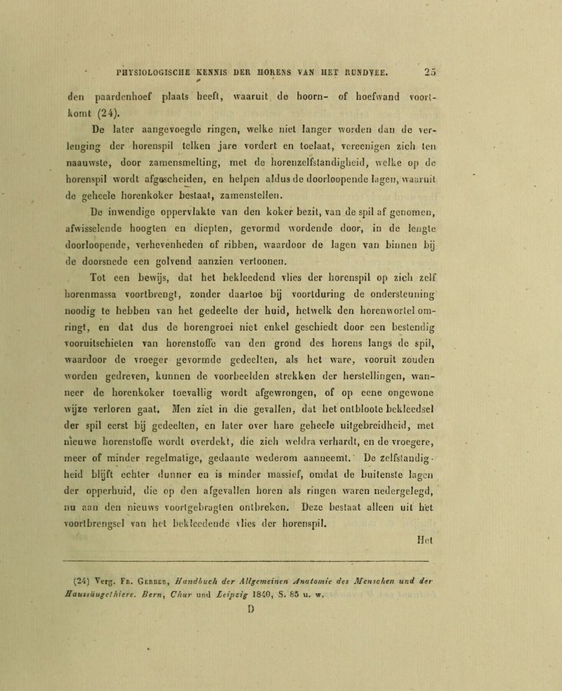 den paardenhoef plaals heeft, waaruit de hoorn- of hoefwand voort- komt (24). De later aangevoegde ringen, welke niet langer worden dan do ver- lenging der horenspil telken jare vordert en toclaat, vereenigen zich ten naauwste, door zaraensmelting, met de horenzclfslandigheid, welke op de horenspil wordt afgescheiden, en helpen aldus de doorloopende lagen, waaruit de seheelo horenkoker bestaat, zamenstellen. De inwendige oppervlakte van den koker bezit, van de spil af genomen, afwisselende hoogten en diepten, gevormd wordende door, in de lengte doorloopende, verhevenheden of ribben, waardoor de lagen van binnen bij de doorsnede een golvend aanzien vertoonen. Tot een bewijs, dat het bekleedcnd vlies der horenspil op zich zelf horenmassa voortbrengt, zonder daartoe bij voortduring de ondersteuning noodig te hebben van het gedeelte der huid, hetwelk den horeuworlel om- ringt, en dat dus do horengroei niet enkel geschiedt door een bestendig vooruitschieten van horenstofTo van den grond des horens langs de spil, waardoor de vroeger gevormde gedeelten, als het ware, vooruit zouden worden gedreven, kunnen de voorbeelden strekken der herstellingen, wan- neer de horenkoker toevallig wordt afgewrongen, of op eene ongewone wijze verloren gaal. Men ziel in die gevallen, dal het onlbloote bekleedsel der spil eerst bij gedeelten, en later over hare geheele uitgebreidheid, met nieuwe horenslolTe wordt overdekt, die zich weldra verhardt, cn de vroegere, meer of minder regelmatige, gedaante wederom aanneemt.' De zelfstandig- heid blyft echter dunner en is minder massief, omdat de buitenste lagen der opperhuid, die op den afgevallen horen als ringen waren nedergelegd, nu aan den nieuws vooiigebragtcn ontbreken. Deze beslaat alleen uil het voortbrengsel van het bekleedendc vlies der horenspil. Hot (24) Verg. Fb. Gebdeb, Ilandbuch der Allgemeinen yinitomie des Menschen und der Haustüugethiere. Bern, C/tur und Leipzig 1840, S. 85 u. w, D