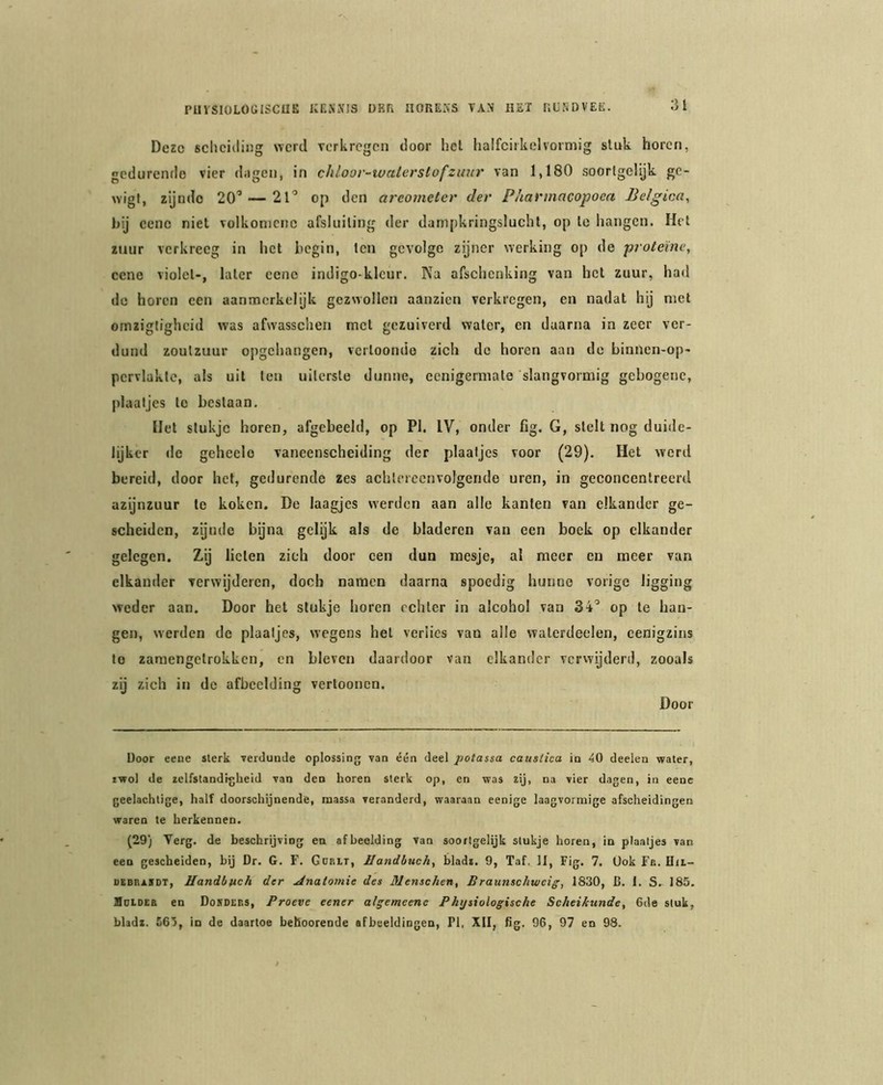 Deze scheiding werd verkregen door hel halfcirkelvormig stuk horen, gedurende vier dagen, in chloor-ivaterstofzimr van 1,180 soortgelijk gc- wigl, zijndo 20’ — 21’ op den areometer der Pharmacopoea Belgica, bij eenc niet volkomenc afsluiting der dampkringslucht, op te hangen. Het zuur verkreeg in het begin, ten gevolge zijner werking op de proteïne, cene violet-, later cenc indigo-klcur. Na afschenking van hot zuur, had de horen een aanmerkelijk gezwollen aanzien verkregen, en nadat hij met omzigtigheid was afwasschen rnol gezuiverd water, en daarna in zeer ver- dund zoutzuur opgehangen, vciToondo zich de horen aan de binnen-op- pcrvlakte, als uit ten uiterste dunne, ecnigermale slangvormig gebogenc, plaatjes to beslaan. Het stukje horen, afgcbeeld, op PI. IV, onder fig. G, stelt nog duide- lijker de geheclo vaneenscheiding der plaatjes voor (29). Het werd bereid, door het, gedurende zes achtereenvolgende uren, in geconcentreerd azijnzuur te koken. De laagjes werden aan alle kanten van elkander ge- scheiden, zijnde bijna gelijk als de bladeren van een boek op elkander gelegen. Zij lieten zich door een dun mesje, al meer en meer van elkander verwijderen, doch namen daarna spoedig hunne vorige ligging weder aan. Door het stukje horen echter in alcohol van 34’ op te han- gen, werden de plaatjes, wegens hel verlies van alle walerdeelen, cenigzins to zamengelrokkcn, en bleven daardoor van elkander verwijderd, zooals zij zich in de afbeelding vertoonen. Door Door eene sterk verdunde oplossing van één deel potassa causlica in 40 deelen water, iwol de zelfstandigheid van den horen sterk op, en was zij, na vier dagen, in eene geelachtige, half doorschijnende, massa veranderd, waaraan eenige laagvormige afscheidingen waren te herkennen. (29) Verg. de beschrijving en afbeelding van soortgelijk stukje horen, in plaatjes van een gescheiden, bij Dr. G. F. Gdrlt, Handbuch, bladz. 9, Taf. II, Fig. 7. Ook Fit. Hii- DEBR.ZSDT, Handbuch der Anatomie des Menschen, Braunschweig, 1830, B. I. S. 185. Holdeb en Dokders, Proeve eener algemeene Phtjsiologische Scheikunde, 6de stuk,