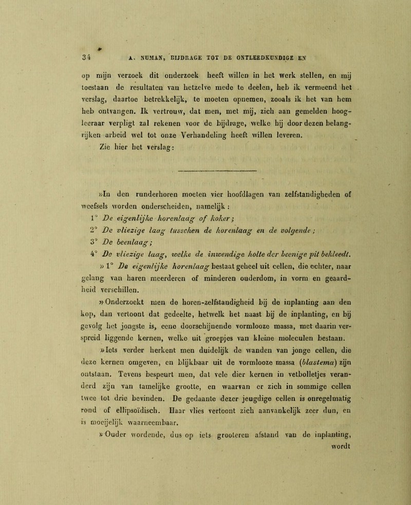 op rnyn verzoek dit onderzoek heeft willen in het werk stollen, en mij loestaan de resultaten van hetzelve mede te doelen, heb ik vermeend het verslag, daartoe betrekkelijk, te moeten opnemen, zooals ik het van hem heb ontvangen. Ik vertrouw, dat men, met mij, zich aan gemelden hoog- leeraar verpligt zal rekenen voor de bijdrage, welke hij door dezen belang- rijken arbeid wel tot onze Verhandeling heeft willen leveren. Zie hier het verslag: »Iu den runderhoren moeien vier hoofdlagen van zelfstandigheden of weefsels worden onderscheiden, naraelyk : 1° De eigenlijke horenlaag of koker; 2° De vliezige laag tusschen de horenlaag en de volgende; 3’ De beenlaag; 4° De vliezige laagy welke de inwendige holte der hcenige pit bekleedt. » 1° De eigenlijke bestaat geheel uit cellen, die echter, naar gelang van haren meerderen of minderen ouderdom, in vorm en geaard- heid verschillen. »Onderzoekt men de horon-zelfstandigheid bij de inplanting aan den kop, dan vertoont dat gedeelte, hetwelk het naast bij de inplanting, en bg gevolg het jongste is, ceno doorschijnende vormloozc massa, met daarin ver- spreid liggende kernen, welke uit groepjes van kleine moleculen bestaan. »Iels verder herkent men duidelijk de wanden van jonge cellen, die deze kernen omgeven, en blijkbaar uit de vormlooze massa {blasterna) zgn ontslaan. Tevens bespeurt men, dat vele dier kernen in vetbolletjes veran- derd ziju van tamelijke grootte, en waarvan er zich in sommige cellen twee tot drie bevinden. De gedaante dezer jeugdige cellen is onregelmatig rond of ellipsoïdisch. Daar vlies vertoont zich aanvankelijk zeer dun, en is mocijelijk waarneembaar. « Ouder wordende, dus op iets groolereu afstand van do inplanting, wordt