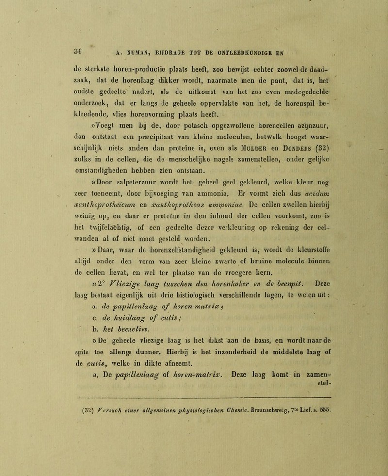 de sterkste horen-productie plaats heeft, zoo bewijst echter zoowel de daad- zaak, dat de horenlaag dikker wordt, naarmate men do punt, dat is, het oudste gedeelte nadert, als de uitkomst van het zoo even medegedeelde onderzoek, dat er langs de geheele oppervlakte van het, de horenspil be- kleedendc, vlies horenvorming plaats heeft. »Voegt men by de, door potasch opgezwollene horencellen azijnzuur, dan ontstaat een prsecipitaat van kleine moleculen, hetwelk hoogst waar- schijnlijk niets anders dan proteïne is, even als Mulder en Donders (32) zulks in de cellen, die de menschelijko nagels zamenstellen, onder gelijke omstandigheden hebben zien ontstaan. «Door salpeterzuur wordt het geheel geel gekleurd, welke kleur nog zeer toeneemt, door bijvoeging van ammonia. Er vormt zich dus acidum xanthoprotheïcum en xanthoprolheas amrfioniae. De cellen zwellen hierbij weinig op, en daar er proteïne in den inhoud der cellen voorkomt, zoo is het twijfelachtig, of een gedeelte dezer verkleuring op rekening der cel- wanden al of niet moet gesteld worden. » Daar, waar de horenzelfstandigheid gekleurd is, wordt de kleurstofl’e altijd onder den vorm van zeer kleine zwarte of bruine molecule binnen de cellen bevat, en wel ter plaatse van de vroegere kern. »‘2P Vliezige laag tusschen den horenkoker en de beenpit. Deze laag bestaat eigenlijk uit drie histiologisch verschillende lagen, te welen uit: a. de papillenlaag of horen-matrix j c. de huidlaag of culis ; b, het beenvlies. »De geheele vliezige laag is het dikst aan de basis, en wordt naar de spits toe allengs dunner. Hierbij is het inzonderheid de middelste laag of de cutis, welke in dikte afneemt, a. De papillenlaag of horen-niatrix. Deze laag komt in zameu- stel- (32) F~ersnch einer allgemeinen physiologischen Brauoschweig, Lief. s. 555.