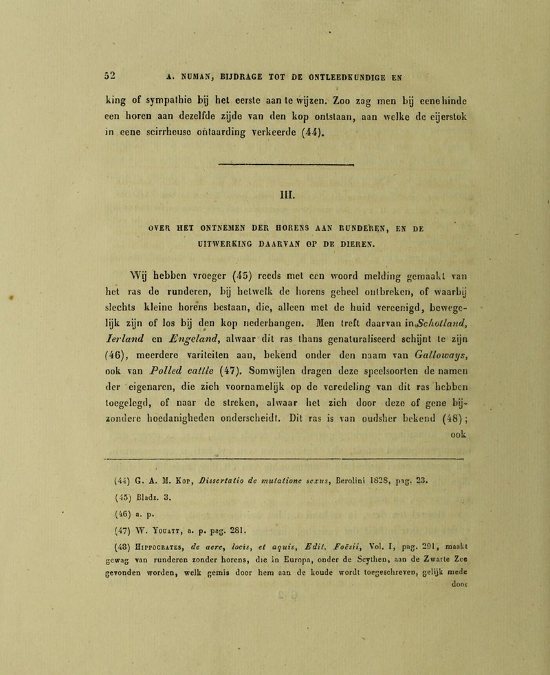 king of sympathie bij hel eerste aan Ie wyzen. Zoo zag men by eene hinde een horen aan dezelfde zyde van den kop ontstaan, aan welke de eyerslok in eene scirrheuso ohlaarding verkeerde (44). III. OVER HET ONTNE5IEN DER HORENS AAN RUNDEREN, EN DE UITWERKING DAARVAN OP DE DIEREN. Wij hebben vroeger (45) reeds met een woord melding gemaakt van het ras de runderen, bij hetwelk de horens geheel oiilbreken, of waarbij slechts kleine horens beslaan, die, alleen met de huid vereenigd, bewege- lijk zijn of los bij den kop nederhangen. Men treft daarvan inScholland, Ierland en Engeland., alwaar dit ras thans genaturaliseerd schijnt te zijn (46), meerdere varileiten aan, bekend onder den naara van Galloways, ook van Polled catlle (47). Somwijlen dragen deze speclsoorlen de namen der eigenaren, die zich voornamelijk op de veredeling van dit ras hebben loegelegd, of naar de streken, alwaar hel zich door deze of gene bij- zondere hoedanigheden onderscheidt. Dit ras is van oudsher bekend (48); ook (4-i) G. A. M. Kop, J)issertaiio de mutatione sexus, Berolini 1828, pig. 23. (45) Bladï. 3. (46) a. p. (47) W. Tooati, a. p. pag. 281. (48) Hippocratës, de aere, locis, et aquis, Edit. Folsii, Vol. I, pag. 291, mankt gewag van runderen zonder horens, die in Europa, onder de Scyllien, aan de Zwarte Zee gevonden worden, welk gemis door hem aan de koude wordt toegesctireven, gelijk mede door