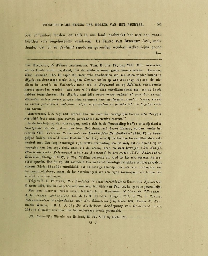 ook in andere landen, en zelfs in ons land, onlbreekl het niet aan voor- beelden van ongehorende runderen. Le Franq van Berkhev (49), mel- dende, dat er in Ierland runderen gevonden worden, welke bijna gcene ho- floor Bcbodotüs, de Natura jinimalium. Tom. II, libr. IV, pag. 222. EJit. Schweish, aan de koude wordt toegekend, dat de scytische ossen geene horens hebben. Aeliasus, Uist, jinimal. libr. II, capit 20, voert vele voorbeelden aan van ossen zonder horens in Mtjtie, en Scukeider merkt in zijnen Commentarius op Aeliahüs (pag. 75) aan, dat niet alleen in jdrabie en Bulgarië, maar ook in Engeland, en op Ijsland, ossen zonder horens gevonden worden. Aeiia9DS wil echter deze onvolkomenheid niet aan de koude hebben toegeschreven. In Mtjsia, zegt hij : hoves onera vehunt et cornubus carent. Dicuntur autem eorum greges sine cornubus esse neuiiquam propter jrigus, verum ob eorum peculiartm naturam : atque argumenlum in promlu est; in Seythia enim non carent. Aristoteees, 1. c. pag. 581, spreekt van runderen met bewegelijke horens. »/« Phnjgia 9 et alibi boves sunt, qui cornua perinde ut auriculas movent.” In de beschrijving der voorwerpen, welke zich in de Verzameling der Vee-artsenijschool te Stuttgardt bevinden, door den heer Medicinaal-raad doctor Eebikg, worden, onder het rubriek VIII; Trockene Praeparaie von krankhafter Beschaffenheit (Litt. F) de bewe- gelijke horens vermeld eener üost-indische koe, waarbij de beenige horenspillen door cel- weefsel met den kop vereenigd zijn, welke verbinding zoo los was, dat de hprens bij de beweging van den kop, zich, even als de ooren, heen en weer bewogen.' {Die K'ónigl. fFurtembergsche Thierarznei-schule zu Stutlgard in den ersten XXE Jahrenihres Bestekens, Stutlgard 1847, S. 59). 'VVelligt behoorde dit rund tot het ras, waarvan Akisto- TLLES spreekt. Hoe dit zij, dit voorbeeld kan mede tot bevestiging strekken van het gevoelen, vroeger (bladz. 13 en 15) ontwikkeld, dat de beenige horenspil niet als eene verlenging van het voorhoofdsbeen, maar als het voortbrengsel van een eigen vormings-proces buiten den schedel is te beschouwen. Volgens F. L. Walther, Das Bindvteh in seine versekiedenen Rucen und Spielarten, Giessen 1816, zou het ongehorende rundvee, ten tijde van Taciiüs, het gewone geweest zijn. Hen kan hierover verder zien: Gesser, 1. o., Loueooisc Tableau de l’Espange; A. G. Cajipeb, Jbkandtung von J. F. M Ueebeli, hingen 1799, S. 25; P. CA.MrEB, Natuurkundige F er handeling over den Bhinoceros § 5, bladz. 158; Paeias JV. Nor- dische Beitr 'uge, L. 1, S. 25; De Statistische Beschrijving van Gelderland, bladz. 203 ; in al welke schriften' over het onderwerp wordt gehandeld. (49) .Natuurlijke Historie van Holland, 1). IV, Stuk 2, bladz. 291. G 3