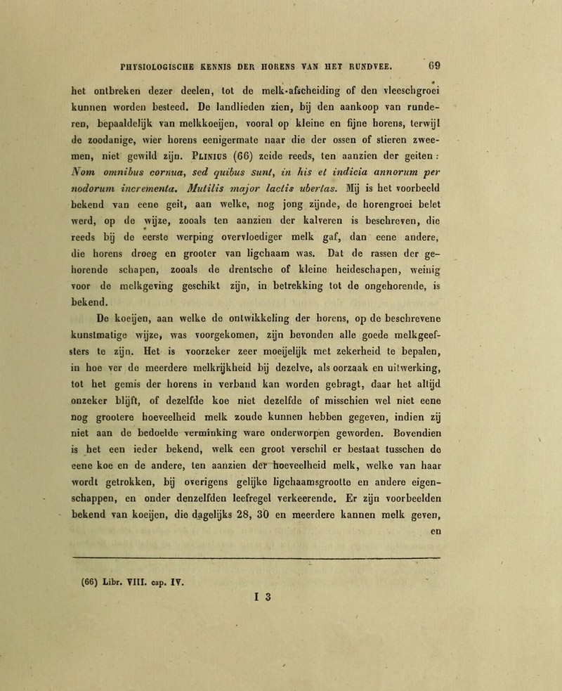 K » het ontbreken dezer deelen, lot de melk-afscheiding of den vleeschgroei kunnen worden besteed. De landlieden zien, by den aankoop van runde- ren, bepaaldelijk van raelkkoeijen, vooral op kleine en fijne horens, terwijl de zoodanige, wier horens eenigermate naar die der ossen of slieren zwee- men, niet gewild zijn. PuNlüS (66) zcide reeds, ten aanzien der geiten : Nom omnibus corntia, sed quihus sunt, in his et indicia annorum per tiodorum incrementa, Mutilis major lactis ubertas. Mij is het voorbeeld bekend van eene geit, aan welke, nog jong zijnde, de horengroei belet werd, op de wijze, zooals ten aanzien der kalveren is beschreven, die reeds bij de eerste werping overvloediger melk gaf, dan eene andere, die horens droeg en grooler van ligchaara was. Dal de rassen der ge- horende schapen, zooals de drentsche of kleine heideschapen, weinig voor de melkgeving geschikt zijn, in betrekking tot de ongehorende, is bekend. De koeyen, aan welke de ontwikkeling der horens, op do beschrevene kunstmatige wijze, was voorgekomen, zyn bevonden alle goede melkgeef- slers te zyn. Het is voorzeker zeer moeijelijk met zekerheid te bepalen, in hoe ver de meerdere melkrykheid by dezelve, als oorzaak en uitwerking, tot bet gemis der horens in verband kan worden gebragt, daar het altijd onzeker blijft, of dezelfde koe niet dezelfde of misschien wel niet eene nog grootere hoeveelheid melk zoude kunnen hebben gegeven, indien zij niet aan de bedoelde verminking ware onderworpen geworden. Bovendien is het een ieder bekend, welk een groot verschil er bestaat tusschen de eene koe en de andere, ten aanzien der hoeveelheid melk, welke van haar wordt getrokken, bij overigens gelijke ligchaamsgrootte en andere eigen- schappen, en onder denzelfden leefregel verkeerende. Er zijn voorbeelden bekend van koeijen, die dagelijks 28, 30 en meerdere kannen melk geven, en