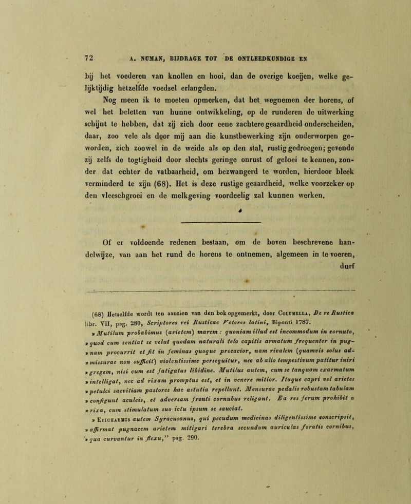 bij het voederen van knollen en hooi, dan de overige koeijen, welke ge- / lijktydig hetzelfde voedsel erlangden. Nog meen ik te moeten opmerken, dat het wegnemen der horens, of wel het beletten van hunne ontwikkeling, op de runderen de uitwerking schynt te hebben, dat zy zich door eene zachtere geaardheid onderscheiden, daar, zoo vele als dgor my aan die kunstbewerking zgn onderworpen ge- worden, zich zoowel in de weide als op den stal, rustig gedroegen; gevende zij zelfs de togligheid door slechts geringe onrust of geloei te kennen, zon- der dat echter de vatbaarheid, om bezwangerd te worden, hierdoor bleek verminderd te zyn (68). Het is deze rustige geaardheid, welke voorzeker op den vleeschgroei en de melkgeving voordeelig zal kunnen werken. é Of er voldoende redenen bestaan, om de boven beschrevene han- delwgze, van aan het rund de horens te ontnemen, algemeen in te voeren, durf (68) Hetielfde vrordt ten aantien van den bok opgemerkt, door CoLCiuELLi., DereRustica libr. VII, pag. 289, Scri/jfores rei Rusticae F~eteres latini, Biponti 1787. ■» Mutilum ■probabimus (^arietetn) tnaretn ; quoniamillud e>t incommodum in tornuto, tquod cum sentiat se velut quodam naturali telo capitis armalum frequenter in pug- > nam procurrit et ft in feminas quoque procacior^ nam rivalem {quamvit so/us ad- tmissurae non mfficit) violentissime persequitur, nee ab alio tempeitivum patitur iniri tgregem^ nisi cum est fatigatus libidine. Mutilus autem^ cum se tanquam exarmatum > intelligat, nee ad rixam promptus est, ei in venere mitior. Itaque capri vel arietes ■tpetulei saevitiam pastores hac astutia repellunt, Mensurae pedalis robustamtabulam 1 configunt aculeis, et adversam fronti cornubus religant. Ra res ferum prohibit a vrixa, cum stimulatum suo ictu ipsum se sauciat. » EriCBAESics autem Syracusanus, qui peeudum medicinas diligentissime eonscripsii, tafrmat pugnaeem arietem mitigari terebra secundum aurieuhs foratis cornibus, ‘n qua curvantur in flexu, pag. 290. /