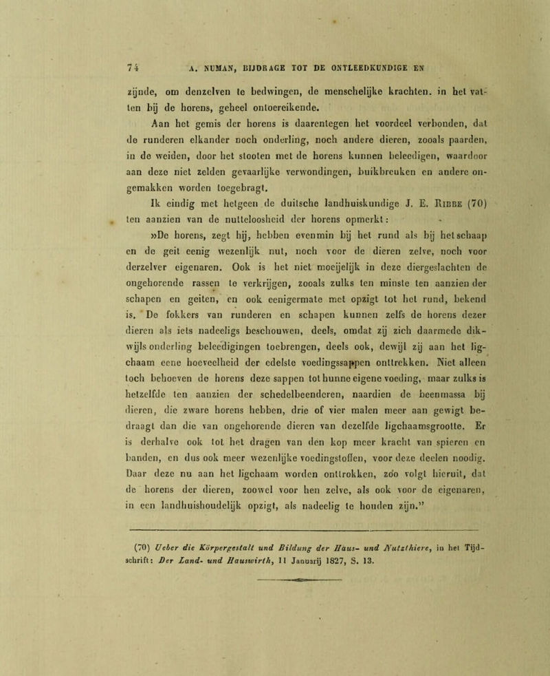 zijnde, om denzelven Ie bedwingen, de menschelijke krachten, in hel vat- ton bij de horens, geheel ontoereikende. Aan het gemis der horens is daarentegen het voordeel verbonden, dal de runderen elkander noch onderling, noch andere dieren, zooals paarden, in de weiden, door het sloolen met de horens kunnen belecdigen, waardoor aan deze niet zelden gevaarlijke verwondingen, buikbreuken en andere on- gemakken worden loegebragt. Ik eindig met hetgeen de duilsche landhuiskundige J. E. Ribbe (70) ten aanzien van de nutteloosheid der horens opmerkt: »De horens, zegt hij, hebben evenmin bij het rund als bij hel schaap en de geit eenig wezenlijk nut, noch voor de dieren zelve, noch voor derzelver eigenaren. Ook is het niet moeijelijk in deze diergeslachten de ongehorende rassen te verkrijgen, zooals zulks ten minste ten aanzien der schapen en geiten, en ook eenigermate met opzigt tot hel rund, bekend is. De fokkers van runderen en schapen kunnen zelfs de horens dezer dieren als iels nadeeligs beschouwen, deels, omdat zij zich daarmede dik- wijls onderling beleedigingen toebrengen, deels ook, dewijl zij aan hel lig- chaam eene hoeveelheid der edelste voedingssappen onttrekken. Niet alleen toch behoeven do horens deze sappen tol hunne eigene voeding, maar zulks is hetzelfde ten aanzien der schedelbeendcren, naardien de beenrnassa bij dieren, die zware horens hebben, drie of vier raaien meer aan gewigt be- draagt dan die van ongehorende dieren van dezelfde ligchaamsgroolte. Er is derhalve ook lot het dragen van den kop meer kracht van spieren en banden, en dus ook meer wezenlijke voedingsloöen, voor deze deelen noodig. Daar deze nu aan hel ligchaam worden onttrokken, zoo volgt hieruit, dal de horens der dieren, zoowel voor hen zelve, als ook voor de eigenaren, in een landhuishoudelijk opzigt, als nadeelig te houden zijn.” (70) Ueher die Körperpestall und Bildung der Haus- und JYutzthiere, in het Tijd- schrift: Der Land- und Hauswirth, II Jaouarij 1827, S. 13.