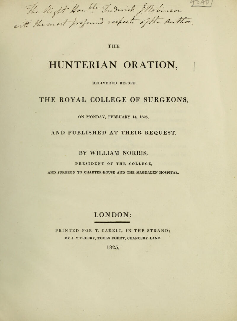 ov/* '/•. > Sj /*£<- - <. / a ' /?• / ’ J,L c //^t (//+ ' ^‘ * * */?<• '£ /A /£-- /- ^ vst/'t /r sy/^ *n<ro/ THE HUNTERIAN ORATION, DELIVERED BEFORE THE ROYAL COLLEGE OF SURGEONS, ON MONDAY, FEBRUARY 14, 1825, AND PUBLISHED AT THEIR REQUEST. BY WILLIAM NORRIS, PRESIDENT OF THE COLLEGE, AND SURGEON TO CHARTER-HOUSE AND THE MAGDALEN HOSPITAL. LONDON; PRINTED FOR T. CADELL, IN THE STRAND; BY J. M'CREERY, TOOKS COURT, CHANCERY LANE. 1825.