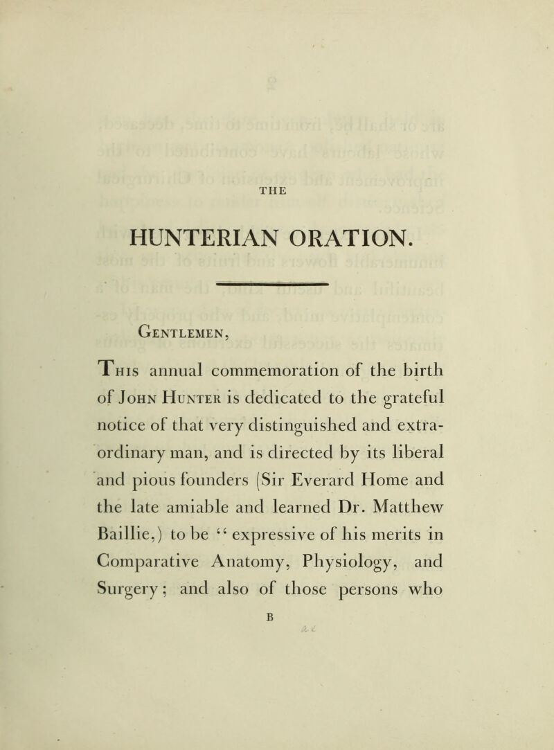 THE HUNTERIAN ORATION. Gentlemen, This annual commemoration of the birth of John Hunter is dedicated to the grateful notice of that very distinguished and extra- ordinary man, and is directed by its liberal and pious founders (Sir Everarcl Home and the late amiable and learned Dr. Matthew Baillie,) to be “ expressive of his merits in Comparative Anatomy, Physiology, and Surgery; and also of those persons who B (Lt