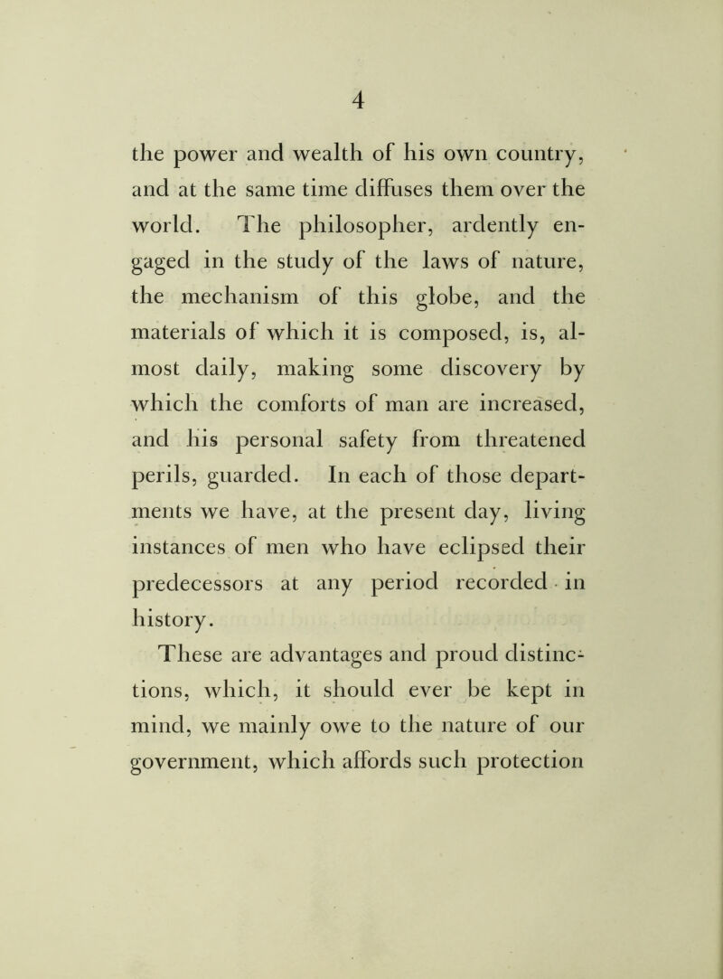 the power and wealth of his own country, and at the same time diffuses them over the world. The philosopher, ardently en- gaged in the study of the laws of nature, the mechanism of this globe, and the materials of which it is composed, is, al- most daily, making some discovery by which the comforts of man are increased, and his personal safety from threatened perils, guarded. In each of those depart- ments we have, at the present day, living instances of men who have eclipsed their predecessors at any period recorded in These are advantages and proud distinc- tions, which, it should ever be kept in mind, we mainly owe to the nature of our government, which affords such protection