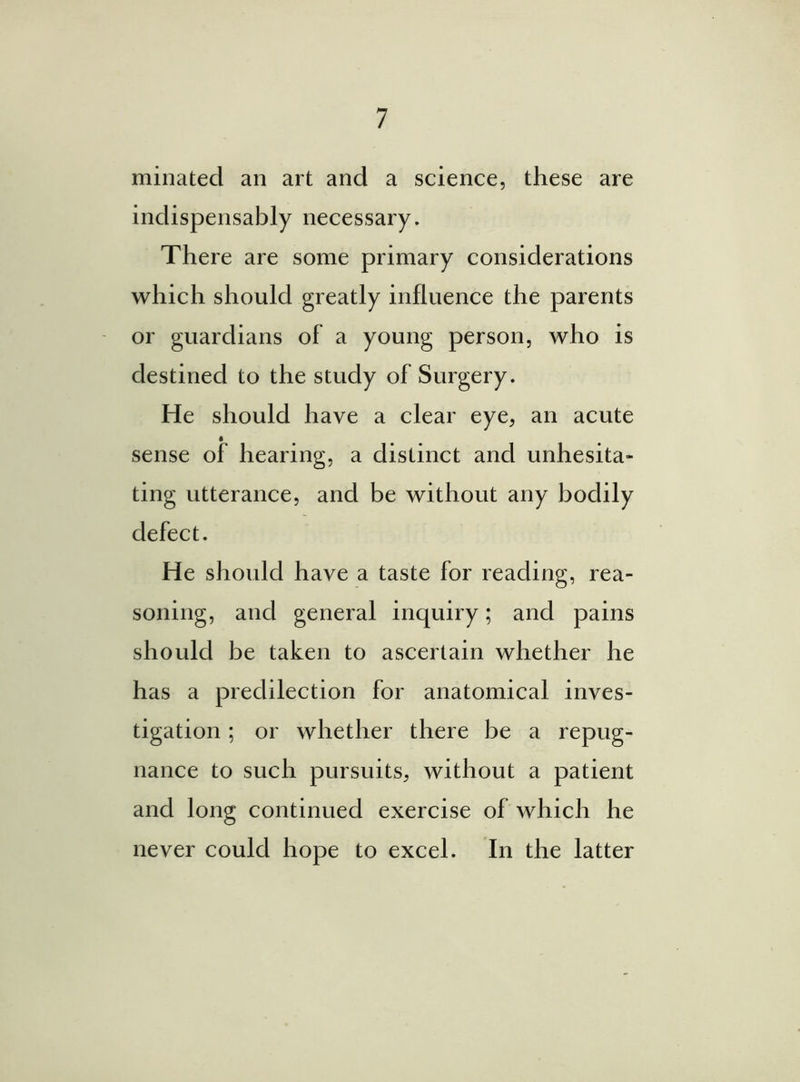 minated an art and a science, these are indispensably necessary. There are some primary considerations which should greatly influence the parents or guardians of a young person, who is destined to the study of Surgery. He should have a clear eye, an acute sense of hearing, a distinct and unhesita- ting utterance, and be without any bodily defect. He should have a taste for reading, rea- soning, and general inquiry; and pains should be taken to ascertain whether he has a predilection for anatomical inves- tigation ; or whether there be a repug- nance to such pursuits, without a patient and long continued exercise of which he never could hope to excel. In the latter