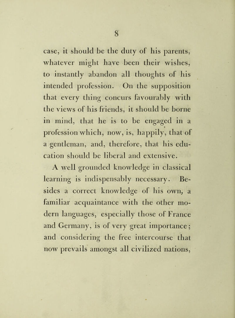 case, it should be the duty of his parents, whatever might have been their wishes, to instantly abandon all thoughts of his intended profession. On the supposition that every thing concurs favourably with the views of his friends, it should be borne in mind, that he is to be engaged in a c profession which, now, is, happily, that of a gentleman, and, therefore, that his edu- cation should be liberal and extensive. A well grounded knowledge in classical learning is indispensably necessary. Be- sides a correct knowledge of his own, a familiar acquaintance with the other mo- dern languages, especially those of France and Germany, is of very great importance; and considering the free intercourse that now prevails amongst all civilized nations,