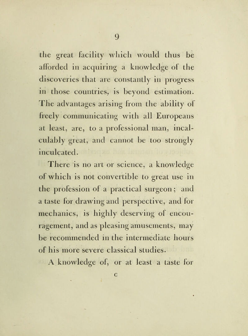 die great facility which would thus be afforded in acquiring a knowledge of the discoveries that are constantly in progress in those countries, is beyond estimation. The advantages arising from the ability of freely communicating with all Europeans at least, are, to a professional man, incal- culably great, and cannot be too strongly inculcated. There is no art or science, a knowledge of which is not convertible to great use in the profession of a practical surgeon; and a taste for drawing and perspective, and for mechanics, is highly deserving of encou- ragement, and as pleasing amusements, may be recommended in the intermediate hours of his more severe classical studies. A knowledge of, or at least a taste for c
