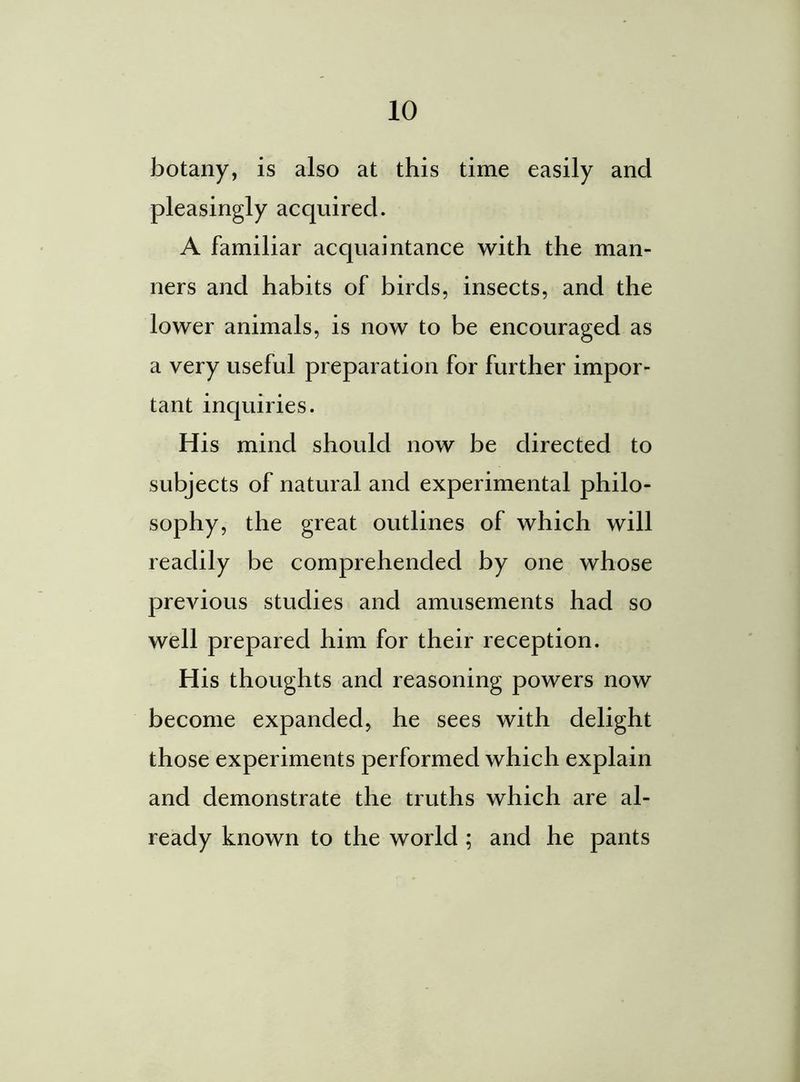 botany, is also at this time easily and pleasingly acquired. A familiar acquaintance with the man- ners and habits of birds, insects, and the lower animals, is now to be encouraged as a very useful preparation for further impor- tant inquiries. His mind should now be directed to subjects of natural and experimental philo- sophy, the great outlines of which will readily be comprehended by one whose previous studies and amusements had so well prepared him for their reception. His thoughts and reasoning powers now become expanded, he sees with delight those experiments performed which explain and demonstrate the truths which are al- ready known to the world ; and he pants