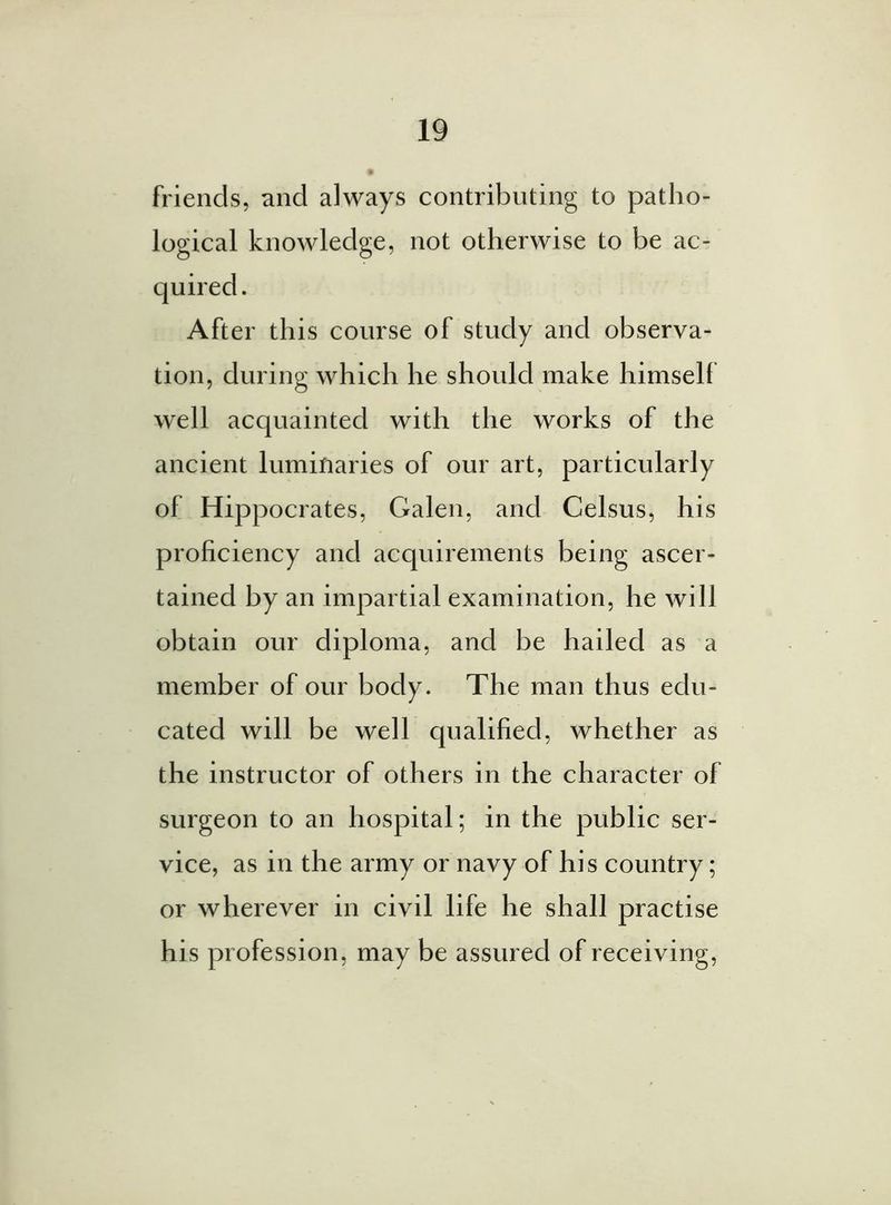 friends, and always contributing to patho- logical knowledge, not otherwise to be ac- After this course of study and observa- tion, during which he should make himself well acquainted with the works of the ancient luminaries of our art, particularly of Hippocrates, Galen, and Celsus, his proficiency and acquirements being ascer- tained by an impartial examination, he will obtain our diploma, and be hailed as a member of our body. The man thus edu- cated will be well qualified, whether as the instructor of others in the character of surgeon to an hospital; in the public ser- vice, as in the army or navy of his country; or wherever in civil life he shall practise his profession, may be assured of receiving,