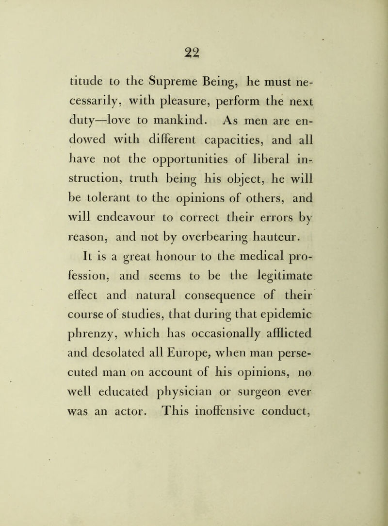 titude to the Supreme Being, he must ne- cessarily, with pleasure, perform the next duty—love to mankind. As men are en- dowed with different capacities, and all have not the opportunities of liberal in- struction, truth being his object, he will be tolerant to the opinions of others, and will endeavour to correct their errors by reason, and not by overbearing hauteur. It is a great honour to the medical pro- fession, and seems to be the legitimate effect and natural consequence of their course of studies, that during that epidemic phrenzy, which has occasionally afflicted and desolated all Europe, when man perse- cuted man on account of his opinions, no well educated physician or surgeon ever was an actor. This inoffensive conduct,