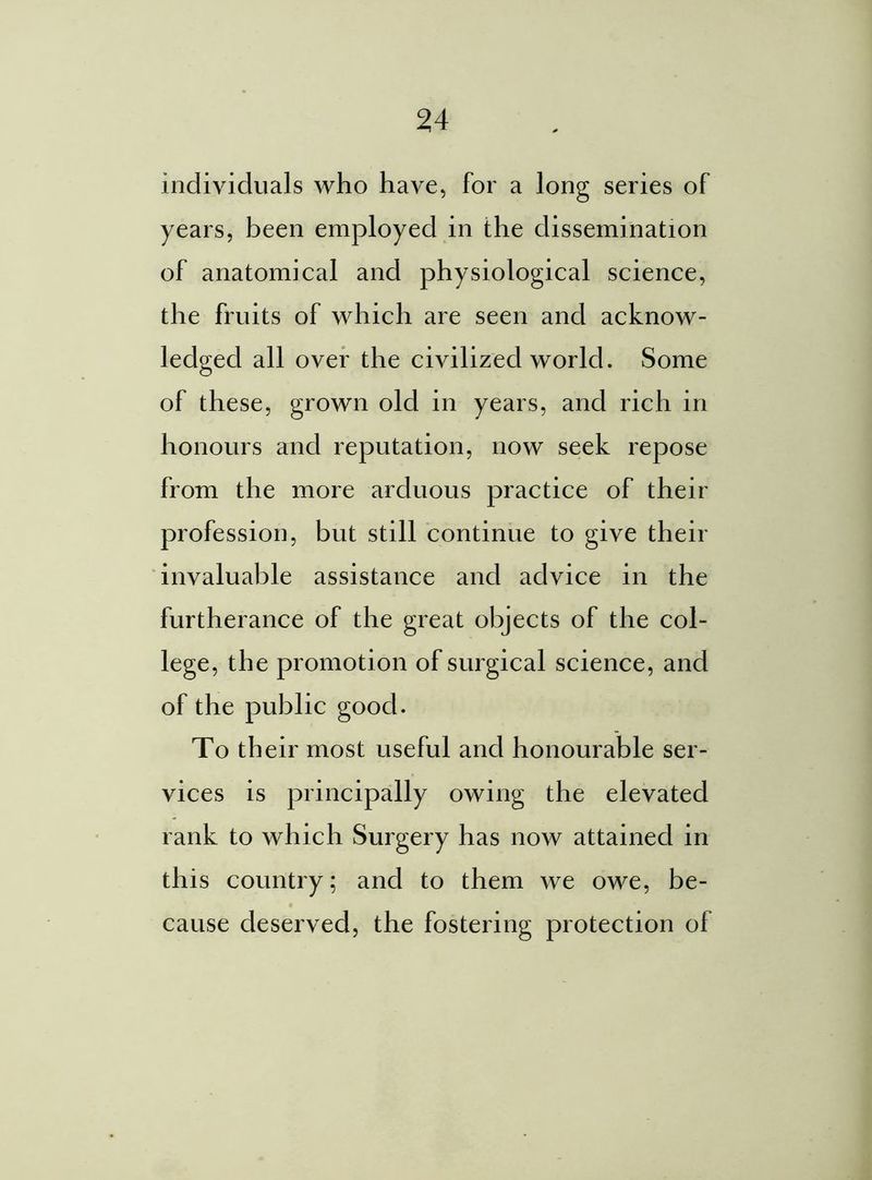 individuals who have, for a long series of years, been employed in the dissemination of anatomical and physiological science, the fruits of which are seen and acknow- ledged all over the civilized world. Some of these, grown old in years, and rich in honours and reputation, now seek repose from the more arduous practice of their profession, but still continue to give their invaluable assistance and advice in the furtherance of the great objects of the col- lege, the promotion of surgical science, and of the public good. To their most useful and honourable ser- vices is principally owing the elevated rank to which Surgery has now attained in this country; and to them we owe, be- cause deserved, the fostering protection of