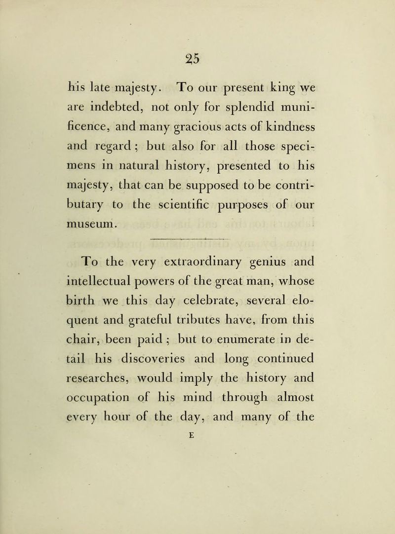 his late majesty. To our present king we are indebted, not only for splendid muni- ficence, and many gracious acts of kindness and regard ; but also for all those speci- mens in natural history, presented to his majesty, that can be supposed to be contri- butary to the scientific purposes of our museum. To the very extraordinary genius and intellectual powers of the great man, whose birth we this day celebrate, several elo- quent and grateful tributes have, from this chair, been paid ; but to enumerate in de- tail his discoveries and long continued researches, would imply the history and occupation of his mind through almost every hour of the day, and many of the E