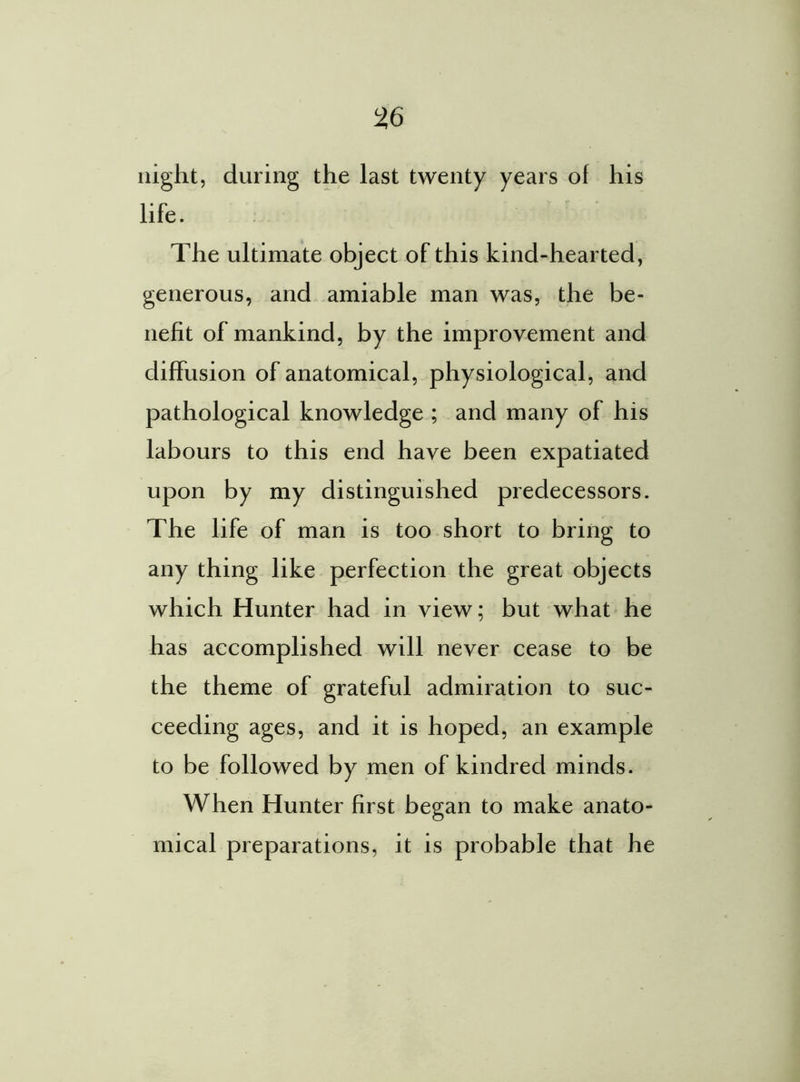 night, during the last twenty years of his life. The ultimate object of this kind-hearted, generous, and amiable man was, the be- nefit of mankind, by the improvement and diffusion of anatomical, physiological, and pathological knowledge ; and many of his labours to this end have been expatiated upon by my distinguished predecessors. The life of man is too short to bring to any thing like perfection the great objects which Hunter had in view; but what he has accomplished will never cease to be the theme of grateful admiration to suc- ceeding ages, and it is hoped, an example to be followed by men of kindred minds. When Hunter first began to make anato- mical preparations, it is probable that he