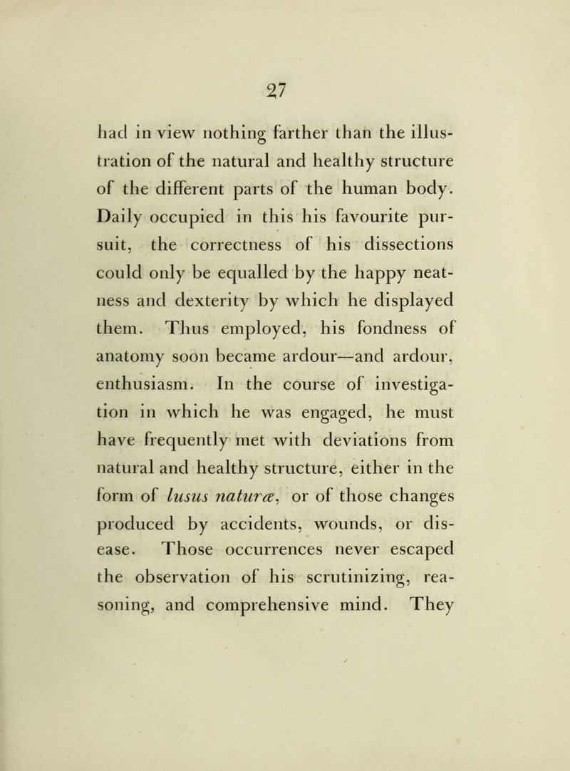 had in view nothing farther than the illus- tration of the natural and healthy structure of the different parts of the human body. Daily occupied in this his favourite pur- suit, the correctness of his dissections could only be equalled by the happy neat- ness and dexterity by which he displayed them. Thus employed, his fondness of anatomy soon became ardour—and ardour, enthusiasm. In the course of investiga- tion in which he was engaged, he must have frequently met with deviations from natural and healthy structure, either in the form of lusus nature, or of those changes produced by accidents, wounds, or dis- ease. Those occurrences never escaped the observation of his scrutinizing, rea- soning, and comprehensive mind. They