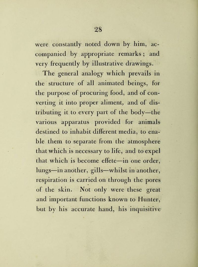 were constantly noted down by him, ac- companied by appropriate remarks; and very frequently by illustrative drawings. The general analogy which prevails in the structure of all animated beings, for the purpose of procuring food, and of con- verting it into proper aliment, and of dis- tributing it to every part of the body—the various apparatus provided for animals destined to inhabit different media, to ena- ble them to separate from the atmosphere that which is necessary to life, and to expel that which is become effete—in one order, lungs—in another, gills—whilst in another, respiration is carried on through the pores of the skin. Not only were these great and important functions known to Hunter, but by his accurate hand, his inquisitive