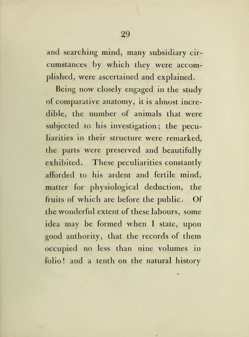and searching mind, many subsidiary cir- cumstances by which they were accom- plished, were ascertained and explained. Being now closely engaged in the study of comparative anatomy, it is almost incre- dible, the number of animals that were subjected to his investigation; the pecu- liarities in their structure were remarked, the parts were preserved and beautifully exhibited. These peculiarities constantly afforded to his ardent and fertile mind, matter for physiological deduction, the fruits of which are before the public. Of the wonderful extent of these labours, some idea may be formed when I state, upon good authority, that the records of them occupied no less than nine volumes in folio! and a tenth on the natural history