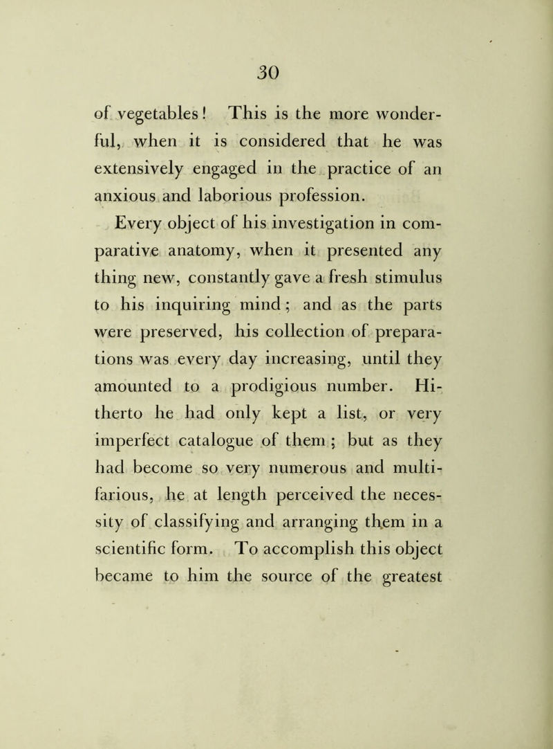 of vegetables! This is the more wonder- ful, when it is considered that he was extensively engaged in the practice of an anxious and laborious profession. Every object of his investigation in com- parative anatomy, when it presented any thing new, constantly gave a fresh stimulus to his inquiring mind; and as the parts were preserved, his collection of prepara- tions was every day increasing, until they amounted to a prodigious number. Hi- therto he had only kept a list, or very imperfect catalogue of them ; but as they had become so very numerous and multi- farious, he at length perceived the neces- sity of classifying and arranging them in a scientific form. To accomplish this object became to him the source of the greatest