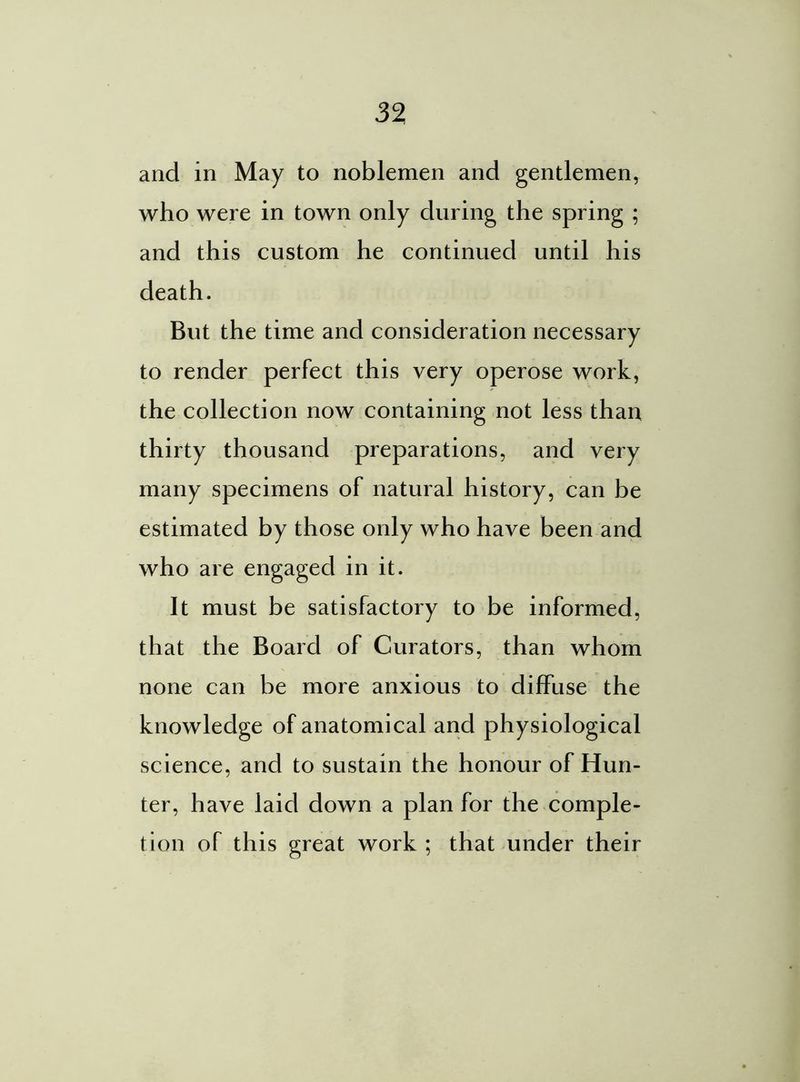 and in May to noblemen and gentlemen, who were in town only during the spring ; and this custom he continued until his death. But the time and consideration necessary to render perfect this very operose work, the collection now containing not less than thirty thousand preparations, and very many specimens of natural history, can be estimated by those only who have been and who are engaged in it. It must be satisfactory to be informed, that the Board of Curators, than whom none can be more anxious to diffuse the knowledge of anatomical and physiological science, and to sustain the honour of Hun- ter, have laid down a plan for the comple- tion of this great work ; that under their