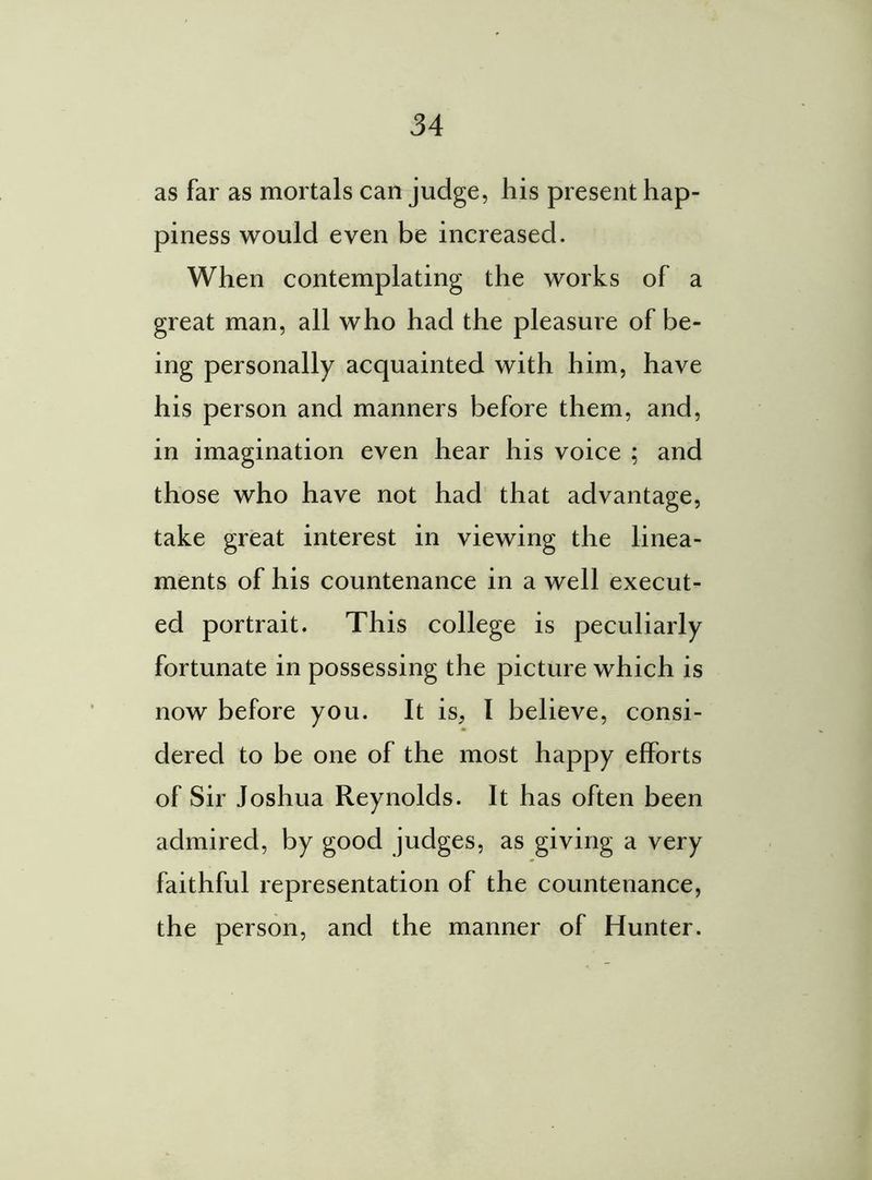as far as mortals can judge, his present hap- piness would even be increased. When contemplating the works of a great man, all who had the pleasure of be- ing personally acquainted with him, have his person and manners before them, and, in imagination even hear his voice ; and those who have not had that advantage, take great interest in viewing the linea- ments of his countenance in a well execut- ed portrait. This college is peculiarly fortunate in possessing the picture which is now before you. It is, I believe, consi- dered to be one of the most happy efforts of Sir Joshua Reynolds. It has often been admired, by good judges, as giving a very faithful representation of the countenance, the person, and the manner of Hunter.