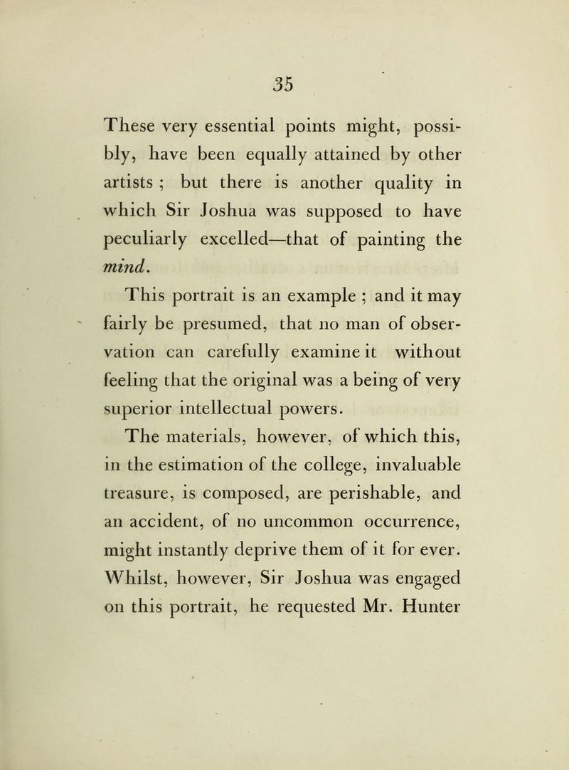 These very essential points might, possi- bly, have been equally attained by other artists ; but there is another quality in which Sir Joshua was supposed to have peculiarly excelled—that of painting the mind. This portrait is an example ; and it may fairly be presumed, that no man of obser- vation can carefully examine it without feeling that the original was a being of very superior intellectual powers. The materials, however, of which this, in the estimation of the college, invaluable treasure, is composed, are perishable, and an accident, of no uncommon occurrence, might instantly deprive them of it for ever. Whilst, however, Sir Joshua was engaged on this portrait, he requested Mr. Hunter
