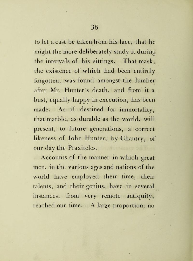 to let a cast be taken from his face, that he might the more deliberately study it during the intervals of his sittings. That mask, the existence of which had been entirely forgotten, was found amongst the lumber after Mr. Hunter’s death, and from it a bust, equally happy in execution, has been made. As if destined for immortality, that marble, as durable as the world, will present, to future generations, a correct likeness of John Hunter, by Chantry, of our day the Praxiteles. Accounts of the manner in which great men, in the various ages and nations of the world have employed their time, their talents, and their genius, have in several instances, from very remote antiquity, reached our time. A large proportion, no