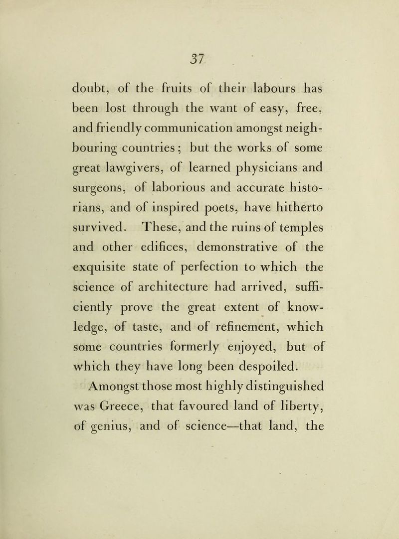 doubt, of the fruits of their labours has been lost through the want of easy, free, and friendly communication amongst neigh- bouring countries; but the works of some great lawgivers, of learned physicians and surgeons, of laborious and accurate histo- rians, and of inspired poets, have hitherto survived. These, and the ruins of temples and other edifices, demonstrative of the exquisite state of perfection to which the science of architecture had arrived, suffi- ciently prove the great extent of know- ledge, of taste, and of refinement, which some countries formerly enjoyed, but of which they have long been despoiled. Amongst those most highly distinguished was Greece, that favoured land of liberty, of genius, and of science—that land, the
