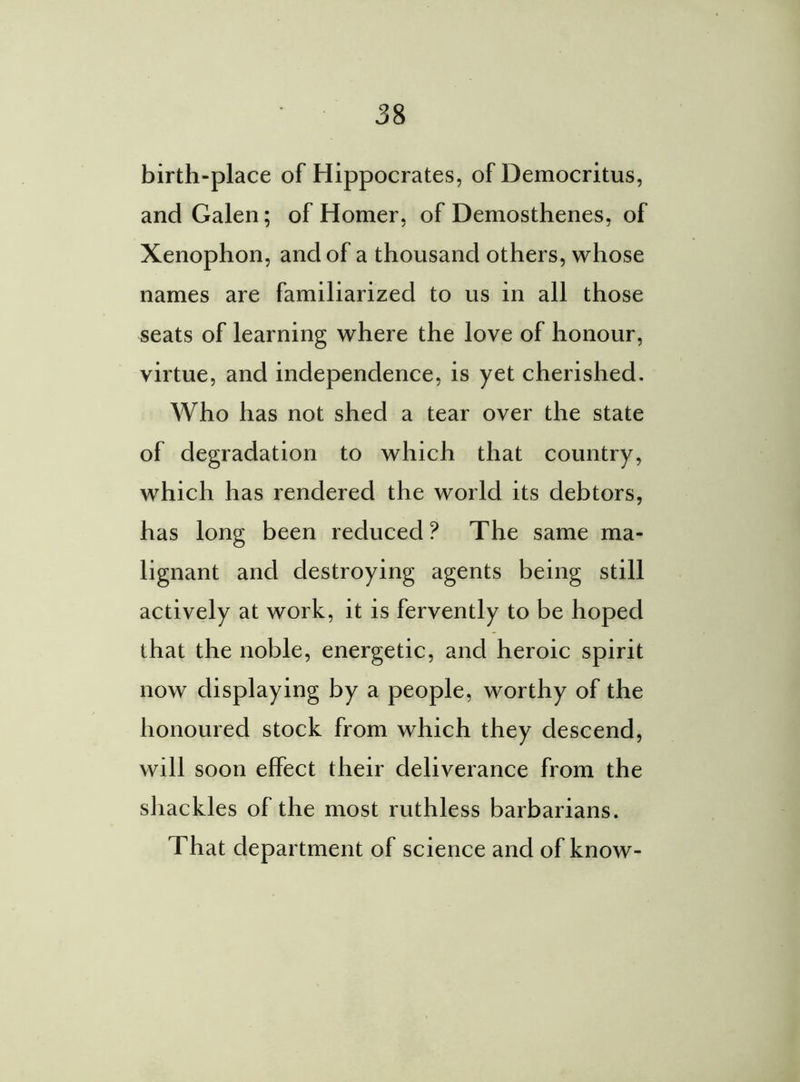 birth-place of Hippocrates, of Democritus, and Galen; of Homer, of Demosthenes, of Xenophon, and of a thousand others, whose names are familiarized to us in all those seats of learning where the love of honour, virtue, and independence, is yet cherished. Who has not shed a tear over the state of degradation to which that country, which has rendered the world its debtors, has long been reduced? The same ma- lignant and destroying agents being still actively at work, it is fervently to be hoped that the noble, energetic, and heroic spirit now displaying by a people, worthy of the honoured stock from which they descend, will soon effect their deliverance from the shackles of the most ruthless barbarians. That department of science and of know-