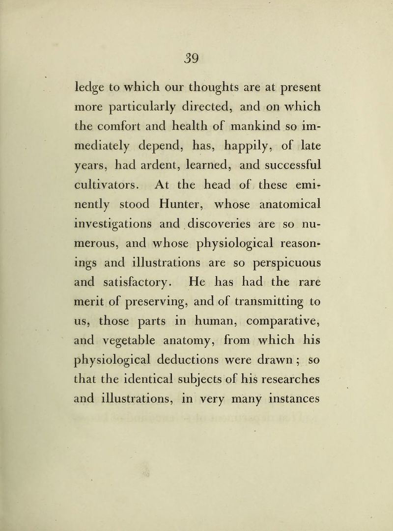 ledge to which our thoughts are at present more particularly directed, and on which the comfort and health of mankind so im- mediately depend, has, happily, of late years, had ardent, learned, and successful cultivators. At the head of these emi- nently stood Hunter, whose anatomical investigations and discoveries are so nu- merous, and whose physiological reason- ings and illustrations are so perspicuous and satisfactory. He has had the rare merit of preserving, and of transmitting to us, those parts in human, comparative, and vegetable anatomy, from which his physiological deductions were drawn ; so that the identical subjects of his researches and illustrations, in very many instances