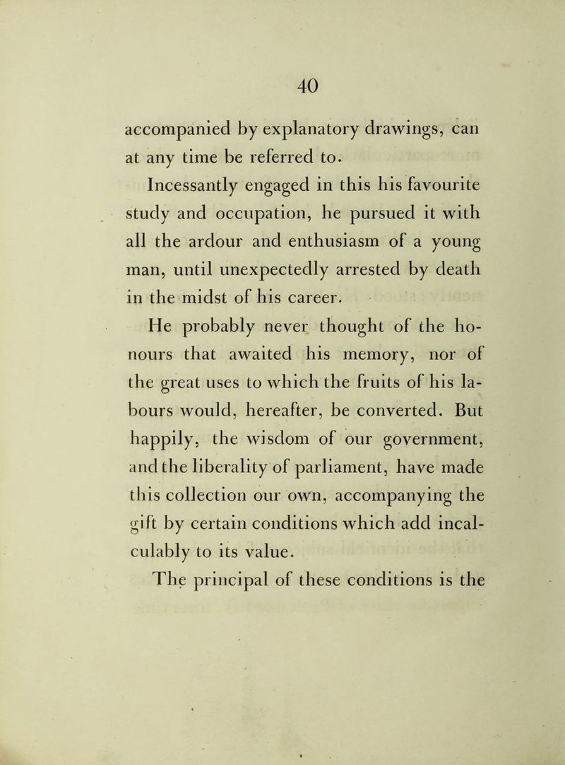 accompanied by explanatory drawings, can at any time be referred to. Incessantly engaged in this his favourite study and occupation, he pursued it with all the ardour and enthusiasm of a young man, until unexpectedly arrested by death in the midst of his career. He probably never thought of the ho- nours that awaited his memory, nor of the great uses to which the fruits of his la- bours would, hereafter, be converted. But happily, the wisdom of our government, and the liberality of parliament, have made this collection our own, accompanying the gift by certain conditions which add incal- culably to its value. The principal of these conditions is the