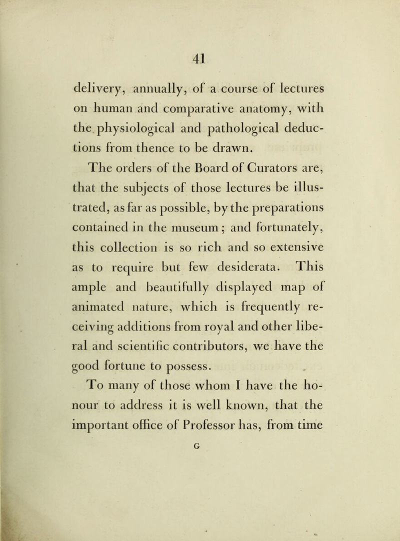 delivery, annually, of a course of lectures on human and comparative anatomy, with the physiological and pathological deduc- tions from thence to be drawn. The orders of the Board of Curators are, that the subjects of those lectures be illus- trated, as far as possible, by the preparations contained in the museum; and fortunately, this collection is so rich and so extensive as to require but few desiderata. This ample and beautifully displayed map of animated nature, which is frequently re- ceiving additions from royal and other libe- ral and scientific contributors, we have the good fortune to possess. To many of those whom I have the ho- nour to address it is well known, that the important office of Professor has, from time G