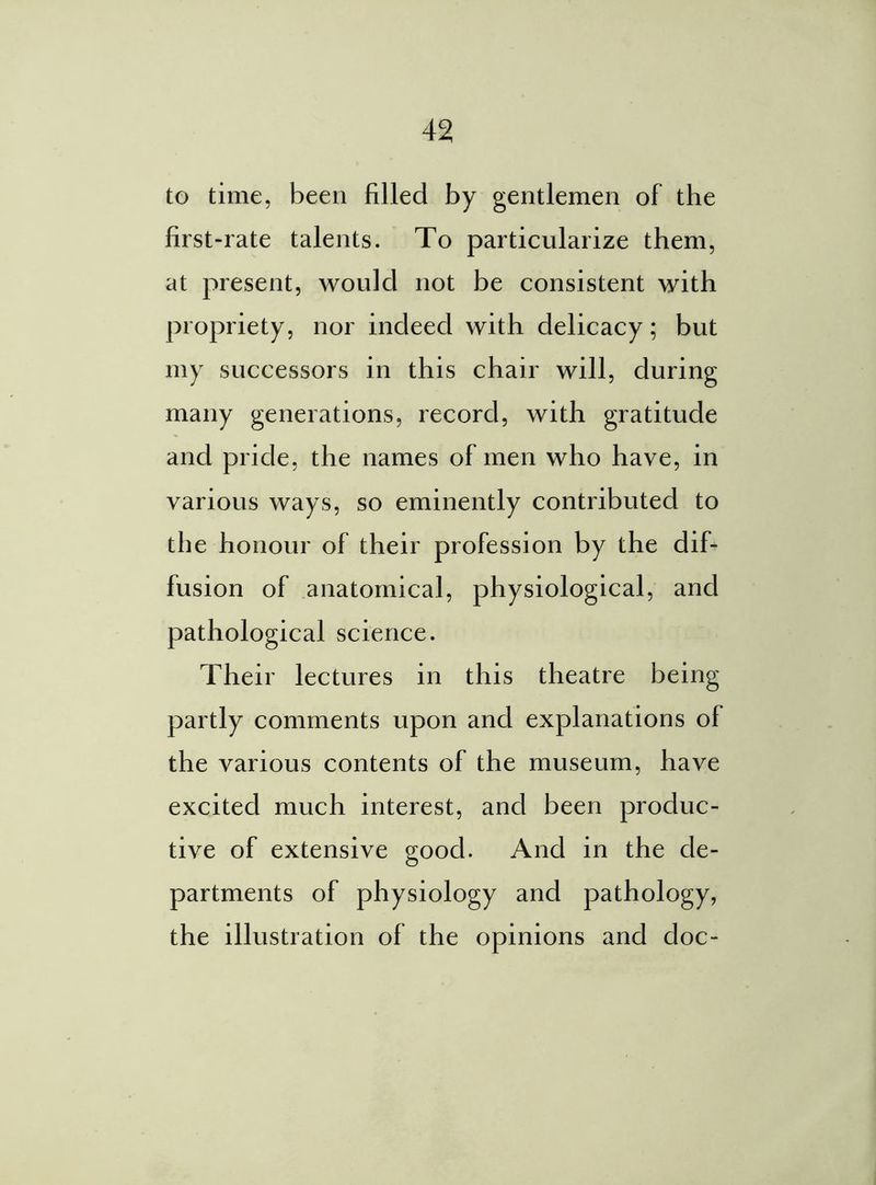 to time, been filled by gentlemen of the first-rate talents. To particularize them, at present, would not be consistent with propriety, nor indeed with delicacy; but my successors in this chair will, during many generations, record, with gratitude and pride, the names of men who have, in various ways, so eminently contributed to the honour of their profession by the dif- fusion of anatomical, physiological, and pathological science. Their lectures in this theatre being partly comments upon and explanations of the various contents of the museum, have excited much interest, and been produc- tive of extensive good. And in the de- partments of physiology and pathology, the illustration of the opinions and doc-