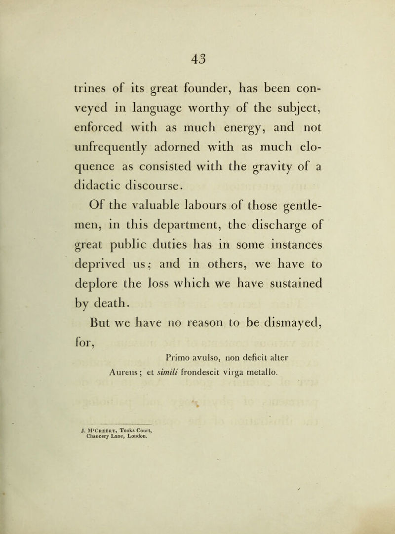 trines of its great founder, has been con- veyed in language worthy of the subject, enforced with as much energy, and not unfrequently adorned with as much elo- quence as consisted with the gravity of a didactic discourse. Of the valuable labours of those gentle- men, in this department, the discharge of great public duties has in some instances deprived us,* and in others, we have to deplore the loss which we have sustained by death. But we have no reason to be dismayed, for, Primo avulso, non deficit alter Aureus; et simili frondescit virga metallo. J. M'Creeky, Tooks Court, Chancery Lane, London.