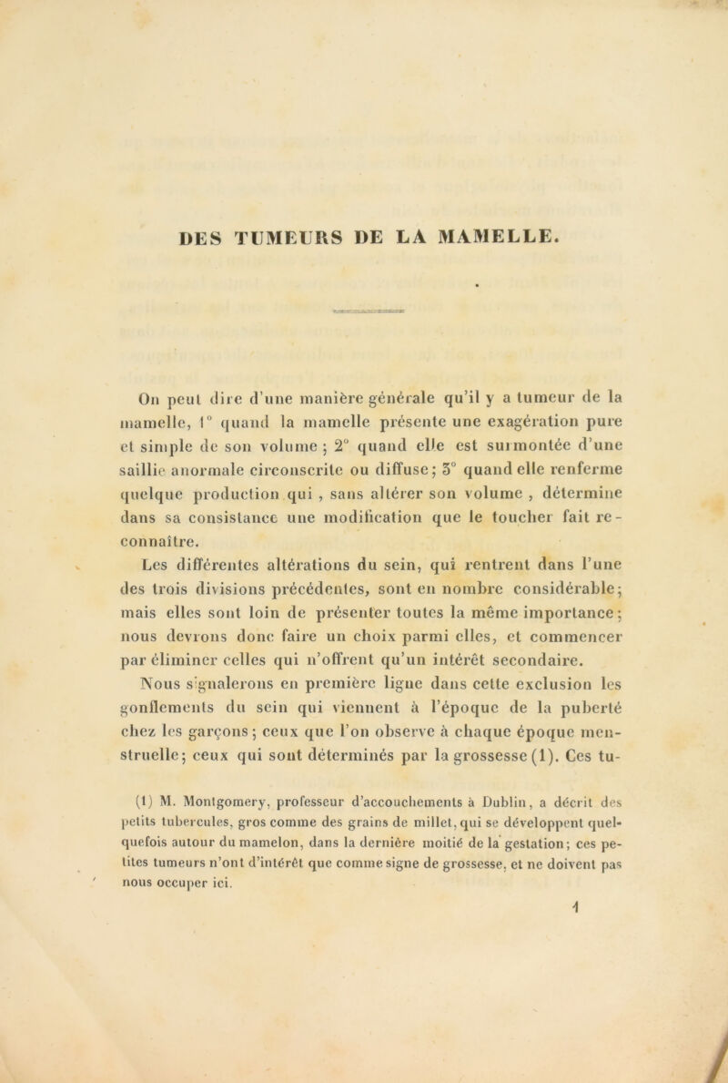 DES TUMEURS DE LA MAMELLE. On peut dire d une manière générale qu’il y a tumeur de la mamelle, 1° quand la mamelle présente une exagération pure et simple de son volume ; 2° quand elle est surmontée d une saillie anormale circonscrite ou diffuse; 5° quand elle renferme quelque production qui , sans altérer son volume , détermine dans sa consistance une modification que le toucher fait re- connaître. Les différentes altérations du sein, qui rentrent dans l’une des trois divisions précédentes, sont en nombre considérable; mais elles sont loin de présenter toutes la même importance; nous devions donc faire un choix parmi elles, et commencer par éliminer celles qui n’offrent qu’un intérêt secondaire. Nous signalerons en première ligne dans cette exclusion les gonflements du sein qui viennent à l’époque de la puberté chez les garçons; ceux que l’on observe à chaque époque men- struelle; ceux qui sont déterminés par la grossesse (1). Ces tu- (1) M. Montgomery, professeur d’accoucliements à Dublin, a décrit des petits tubercules, gros comme des grains de millet, qui se développent quel- quefois autour du mamelon, dans la dernière moitié de la gestation; ces pe- tites tumeurs n’ont d’intérêt que comme signe de grossesse, et ne doivent pas nous occuper ici.