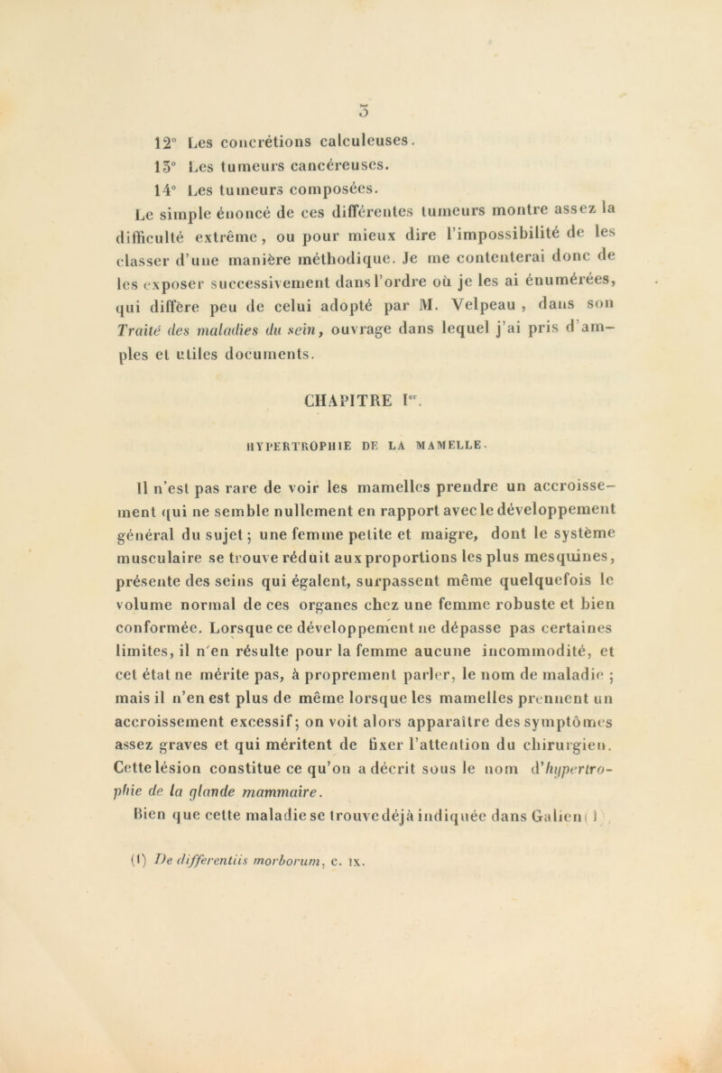 ô 12° Les concrétions calculeuses. 13° Les tumeurs cancéreuses. 14° Les tumeurs composées. Le simple énoncé de ces différentes tumeurs montre assez la difficulté extrême, ou pour mieux dire l’impossibilité de les classer d’une manière méthodique. Je me contenterai donc de les exposer successivement dans l’ordre où je les ai énumérées, qui diffère peu de celui adopté par M. Velpeau , dans son Traité des maladies du sein, ouvrage dans lequel j’ai pris d am- ples et utiles documents. CHAPITRE Ier. HYPERTROPHIE DE LA MAMELLE. Il n est pas rare de voir les mamelles prendre un accroisse- ment qui ne semble nullement en rapport avec le développement général du sujet; une femme petite et maigre, dont le système musculaire se trouve réduit aux proportions les plus mesquines, présente des seins qui égalent, surpassent même quelquefois le volume normal de ces organes chez une femme robuste et bien conformée. Lorsque ce développement ne dépasse pas certaines limites, il n en résulte pour la femme aucune incommodité, et cet état ne mérite pas, à proprement parler, le nom de maladie ; mais il n’en est plus de même lorsque les mamelles prennent un accroissement excessif; on voit alors apparaître des symptômes assez graves et qui méritent de hxer l’attention du chirurgien. Cette lésion constitue ce qu’on a décrit sous le nom d'hypertro- phie de la glande mammaire. Bien que cette maladie se trouve déjà indiquée dans Galien ( i (I) De differentiis morborum, c. ix.