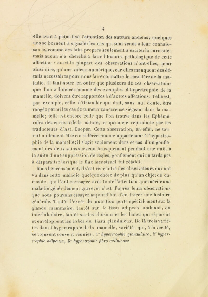 elle avait à peine fixé l’attention des auteurs anciens; quelques uns se bornent à signaler les cas qui sont venus à leur connais- sance, comme des faits propres seulement à exciterla curiosité ; mais aucun n’a cherché à faire l’histoire pathologique de cette affection : aussi la plupart des observations n’ont-elles, pour ainsi dire, qu’une valeur numérique, car elles manquent des dé- tails nécessaires pour nous faire connaître le caractère de la ma- ladie. Il faut noter en outre que plusieurs de ces observations que l’on a données comme des exemples d’hypertrophie de la mamelle, doivent être rapportées à d’autres affections. Telleest, par exemple, celle d’Osiander qui doit, sans nul doute, être rangée parmi les cas de tumeur cancéreuse siégeant dans la ma- melle; telle est encore celle que l’on trouve dans les Éphémé- rides des curieux de la nature, et qui a été reproduite par les traducteurs d’Ast. Cooper. Cette observation, en effet, ne sau- rait nullement être considérée comme appartenant à l’hypertro- phie de la mamelle;il s’agit seulement dans ce cas d’un gonfle- ment des deux seins survenu brusquement pendant une nuit, à la suite d’une suppression de règles, gonflement qui ne tarda pas à disparaître lorsque le flux menstruel fut rétabli. Mais heureusement, ils’est rencontré des observateurs qui ont vu dans cette maladie quelque chose déplus qu’un objet de cu- riosité, qui l’ont envisagée avec toute l’attention quemériteune maladie généralement grave; et c’est d’après leurs observations <jue nous pouvons essayer aujourd’hui d’en tracer une histoire générale. Tantôt l’excès de nutrition porte spécialement sur la glande mammaire, tantôt sur le tissu adipeux ambiant, ou interlobulaire, tantôt sur les cloisons et les lames qui séparent et enveloppent les lobes du tissu glanduleux. l)e là trois varié- tés dans l’hypertrophie de la mamelle, variétés qui, à la vérité, se trouvent souvent réunies : 1° hypertrophie glandulaire, 2° hyper- trophie adipeuse, 5° hypertrophie fibro celluleuse.